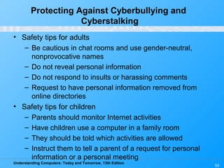 Understanding Computers: Today and Tomorrow, 13th Edition
53
Protecting Against Cyberbullying and
Cyberstalking
• Safety tips for adults
– Be cautious in chat rooms and use gender-neutral,
nonprovocative names
– Do not reveal personal information
– Do not respond to insults or harassing comments
– Request to have personal information removed from
online directories
• Safety tips for children
– Parents should monitor Internet activities
– Have children use a computer in a family room
– They should be told which activities are allowed
– Instruct them to tell a parent of a request for personal
information or a personal meeting
 