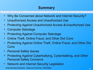 Understanding Computers: Today and Tomorrow, 13th Edition
57
Summary
• Why Be Concerned about Network and Internet Security?
• Unauthorized Access and Unauthorized Use
• Protecting Against Unauthorized Access &Unauthorized Use
• Computer Sabotage
• Protecting Against Computer Sabotage
• Online Theft, Online Fraud, and Other Dot Cons
• Protecting Against Online Theft, Online Fraud, and Other Dot
Cons
• Personal Safety Issues
• Protecting Against Cyberbullying, Cyberstalking, and Other
Personal Safety Concerns
• Network and Internet Security Legislation
 