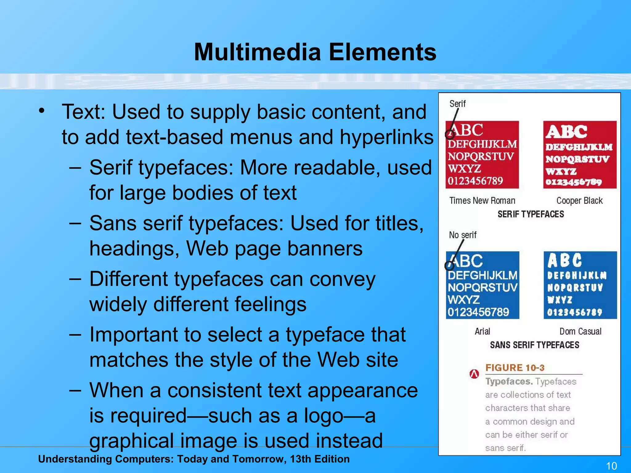 Understanding Computers: Today and Tomorrow, 13th Edition
10
Multimedia Elements
• Text: Used to supply basic content, and
to add text-based menus and hyperlinks
– Serif typefaces: More readable, used
for large bodies of text
– Sans serif typefaces: Used for titles,
headings, Web page banners
– Different typefaces can convey
widely different feelings
– Important to select a typeface that
matches the style of the Web site
– When a consistent text appearance
is required—such as a logo—a
graphical image is used instead
 
