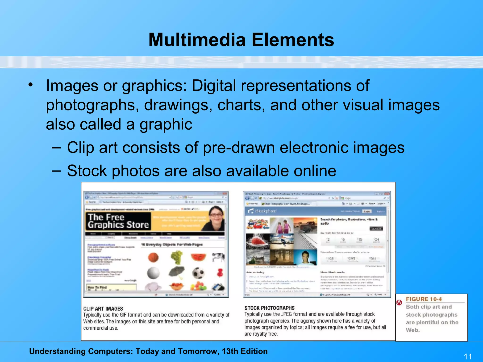 Understanding Computers: Today and Tomorrow, 13th Edition
11
Multimedia Elements
• Images or graphics: Digital representations of
photographs, drawings, charts, and other visual images
also called a graphic
– Clip art consists of pre-drawn electronic images
– Stock photos are also available online
 