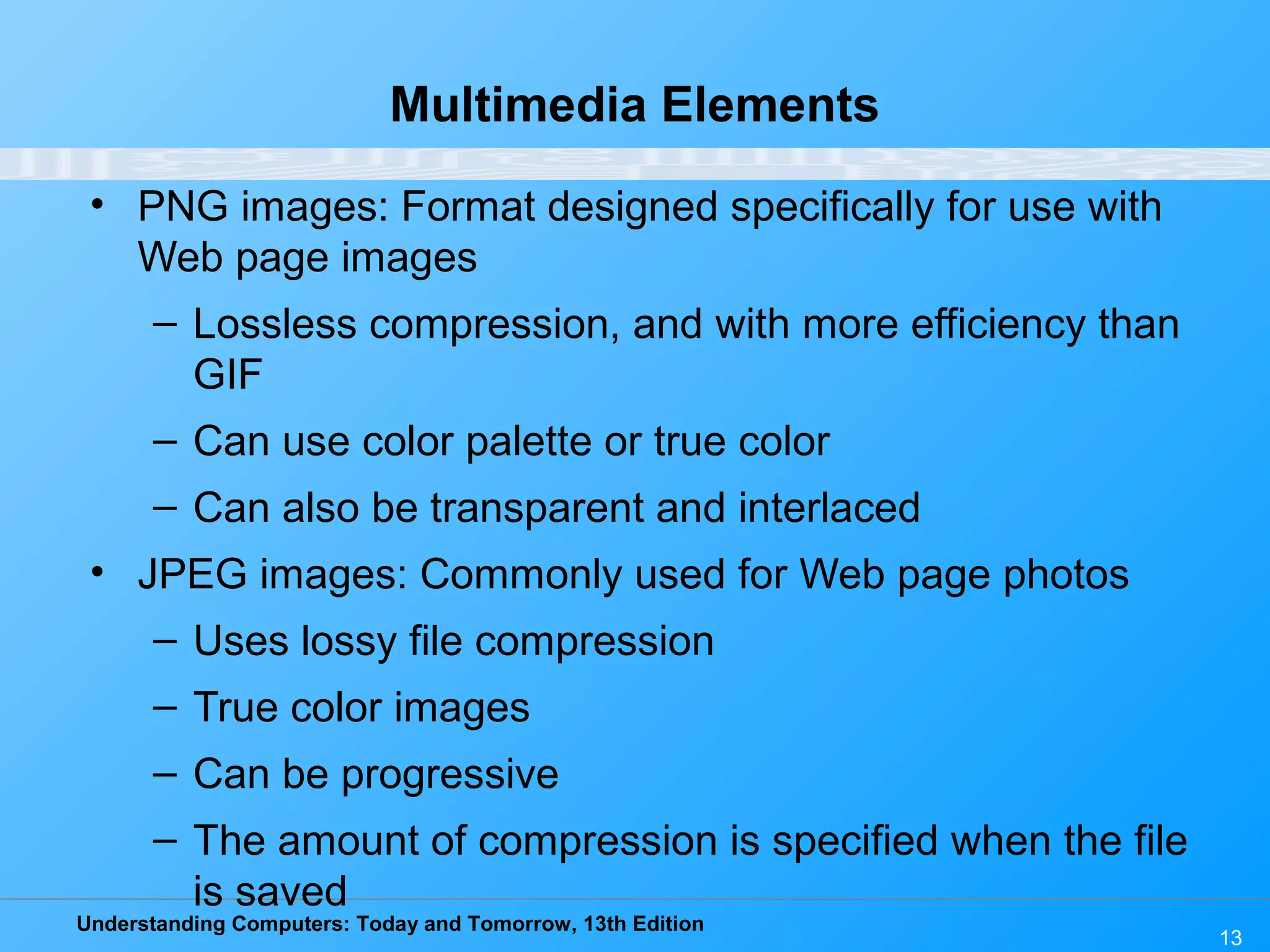 Understanding Computers: Today and Tomorrow, 13th Edition
13
Multimedia Elements
• PNG images: Format designed specifically for use with
Web page images
– Lossless compression, and with more efficiency than
GIF
– Can use color palette or true color
– Can also be transparent and interlaced
• JPEG images: Commonly used for Web page photos
– Uses lossy file compression
– True color images
– Can be progressive
– The amount of compression is specified when the file
is saved
 