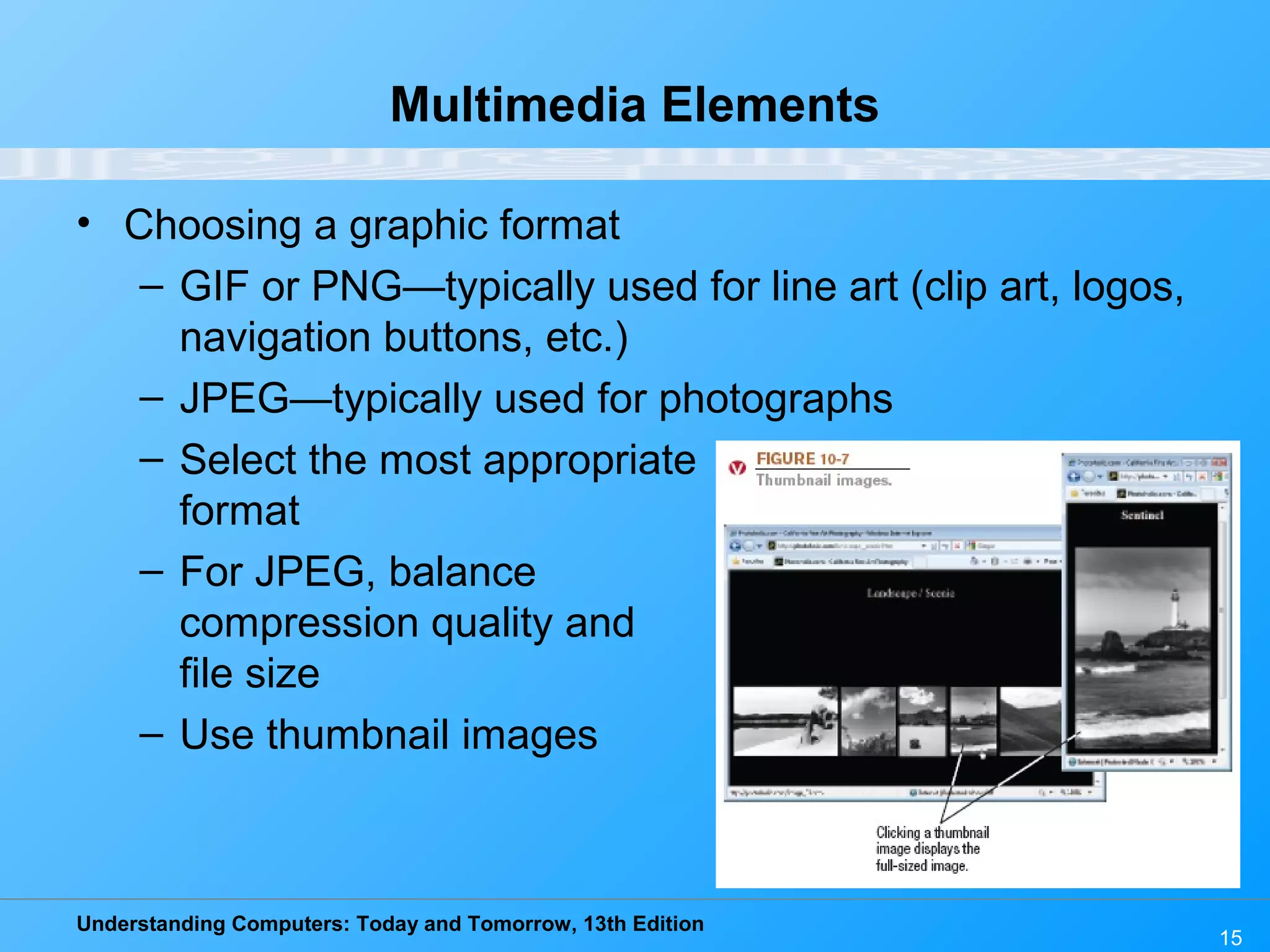 Understanding Computers: Today and Tomorrow, 13th Edition
• Choosing a graphic format
– GIF or PNG—typically used for line art (clip art, logos,
navigation buttons, etc.)
– JPEG—typically used for photographs
– Select the most appropriate
format
– For JPEG, balance
compression quality and
file size
– Use thumbnail images
15
Multimedia Elements
 