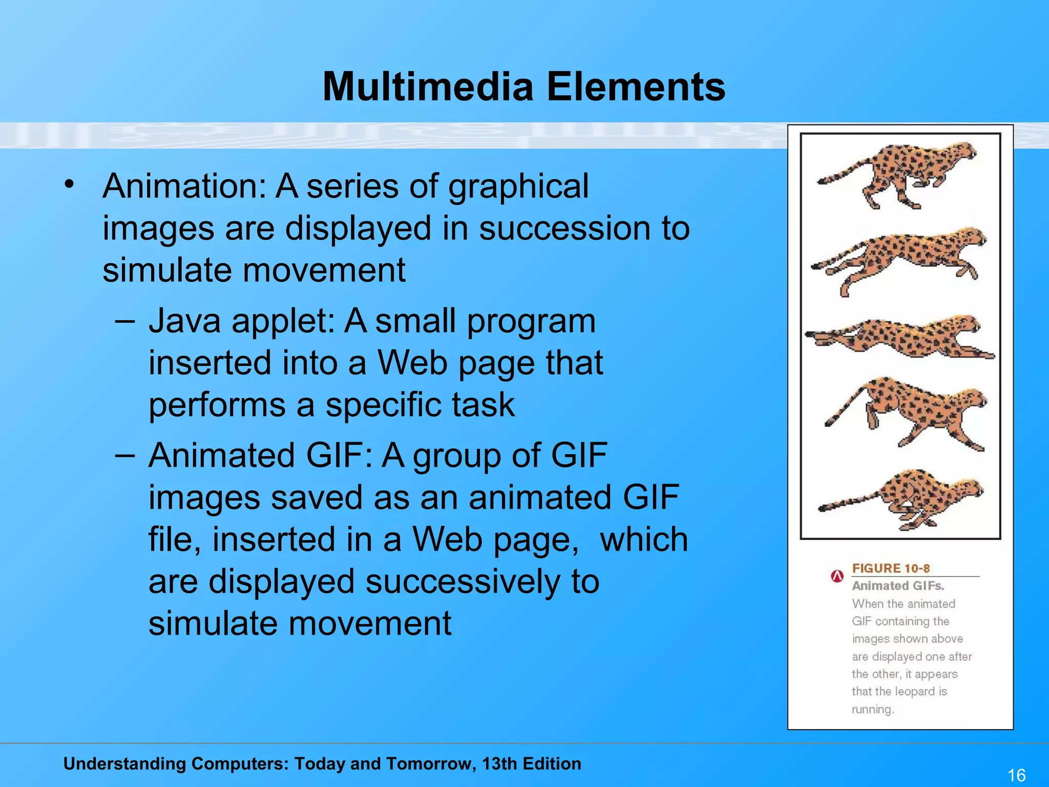 Understanding Computers: Today and Tomorrow, 13th Edition
16
Multimedia Elements
• Animation: A series of graphical
images are displayed in succession to
simulate movement
– Java applet: A small program
inserted into a Web page that
performs a specific task
– Animated GIF: A group of GIF
images saved as an animated GIF
file, inserted in a Web page, which
are displayed successively to
simulate movement
 