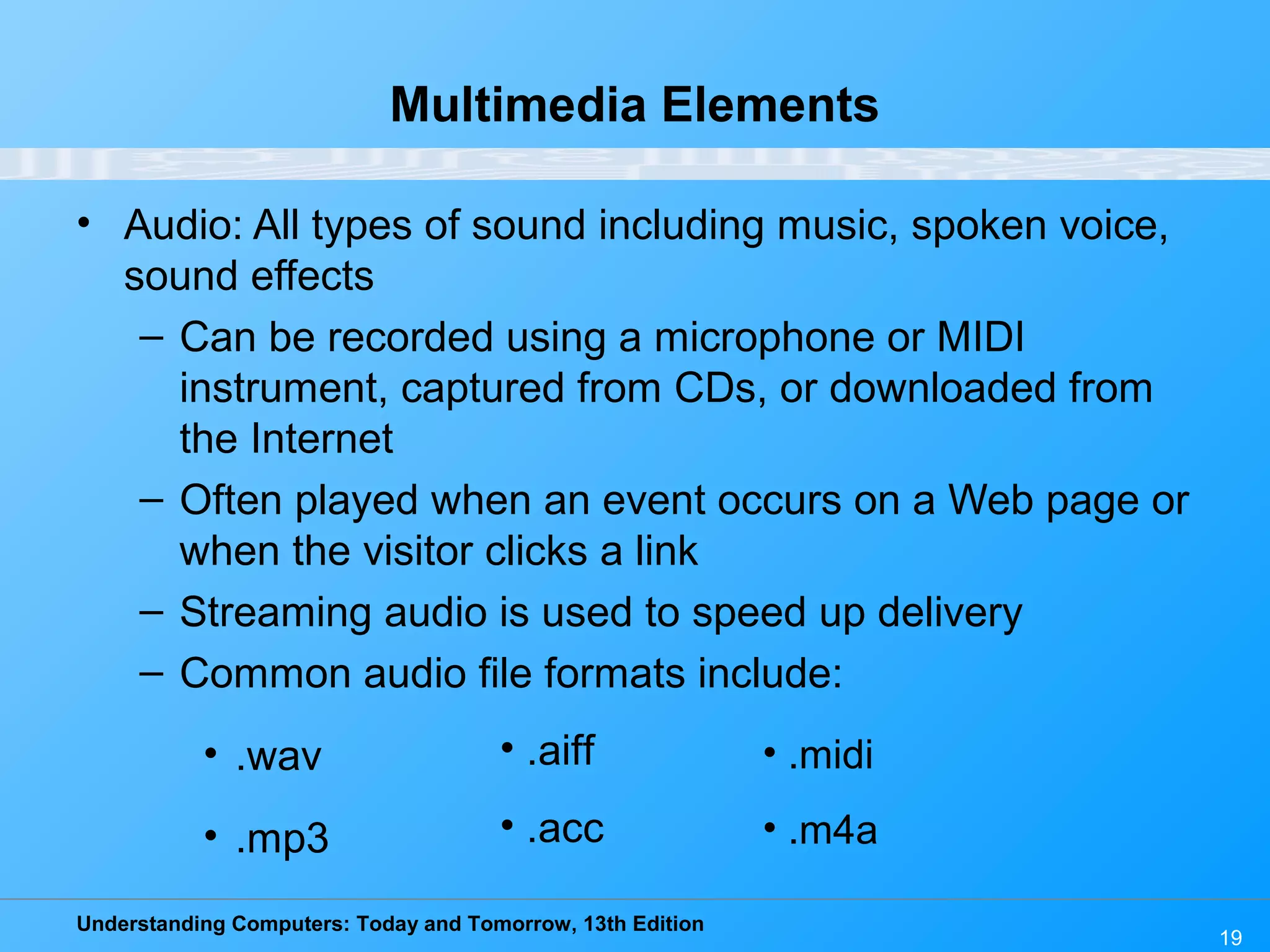 Understanding Computers: Today and Tomorrow, 13th Edition
19
Multimedia Elements
• Audio: All types of sound including music, spoken voice,
sound effects
– Can be recorded using a microphone or MIDI
instrument, captured from CDs, or downloaded from
the Internet
– Often played when an event occurs on a Web page or
when the visitor clicks a link
– Streaming audio is used to speed up delivery
– Common audio file formats include:
• .wav
• .mp3
• .aiff
• .acc
• .midi
• .m4a
 