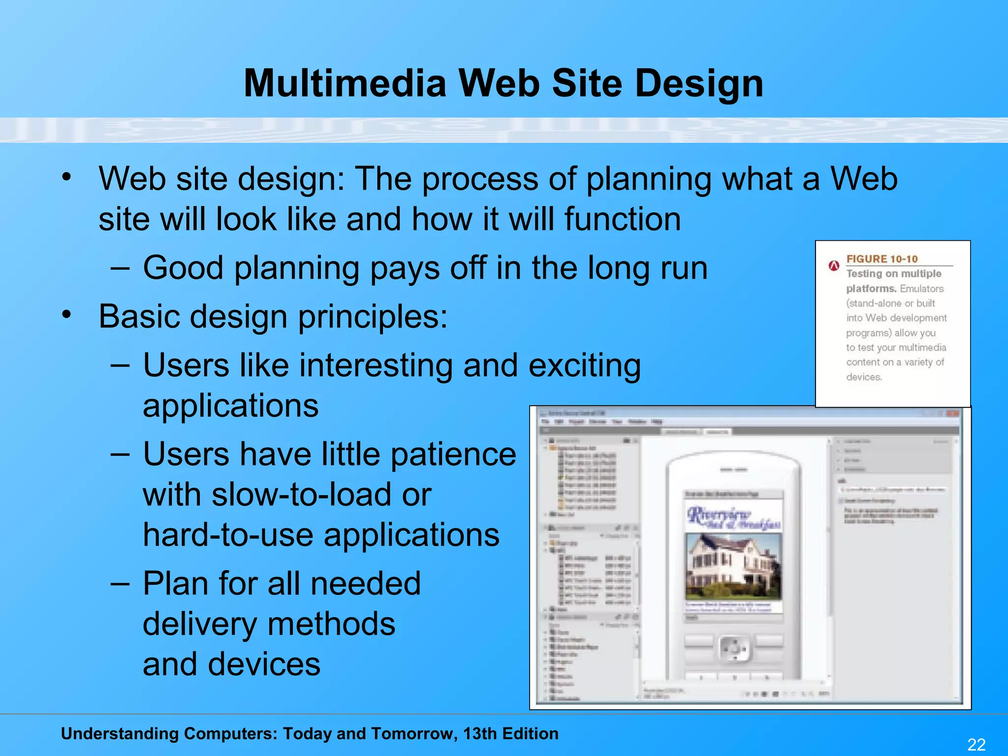 Understanding Computers: Today and Tomorrow, 13th Edition
22
Multimedia Web Site Design
• Web site design: The process of planning what a Web
site will look like and how it will function
– Good planning pays off in the long run
• Basic design principles:
– Users like interesting and exciting
applications
– Users have little patience
with slow-to-load or
hard-to-use applications
– Plan for all needed
delivery methods
and devices
 