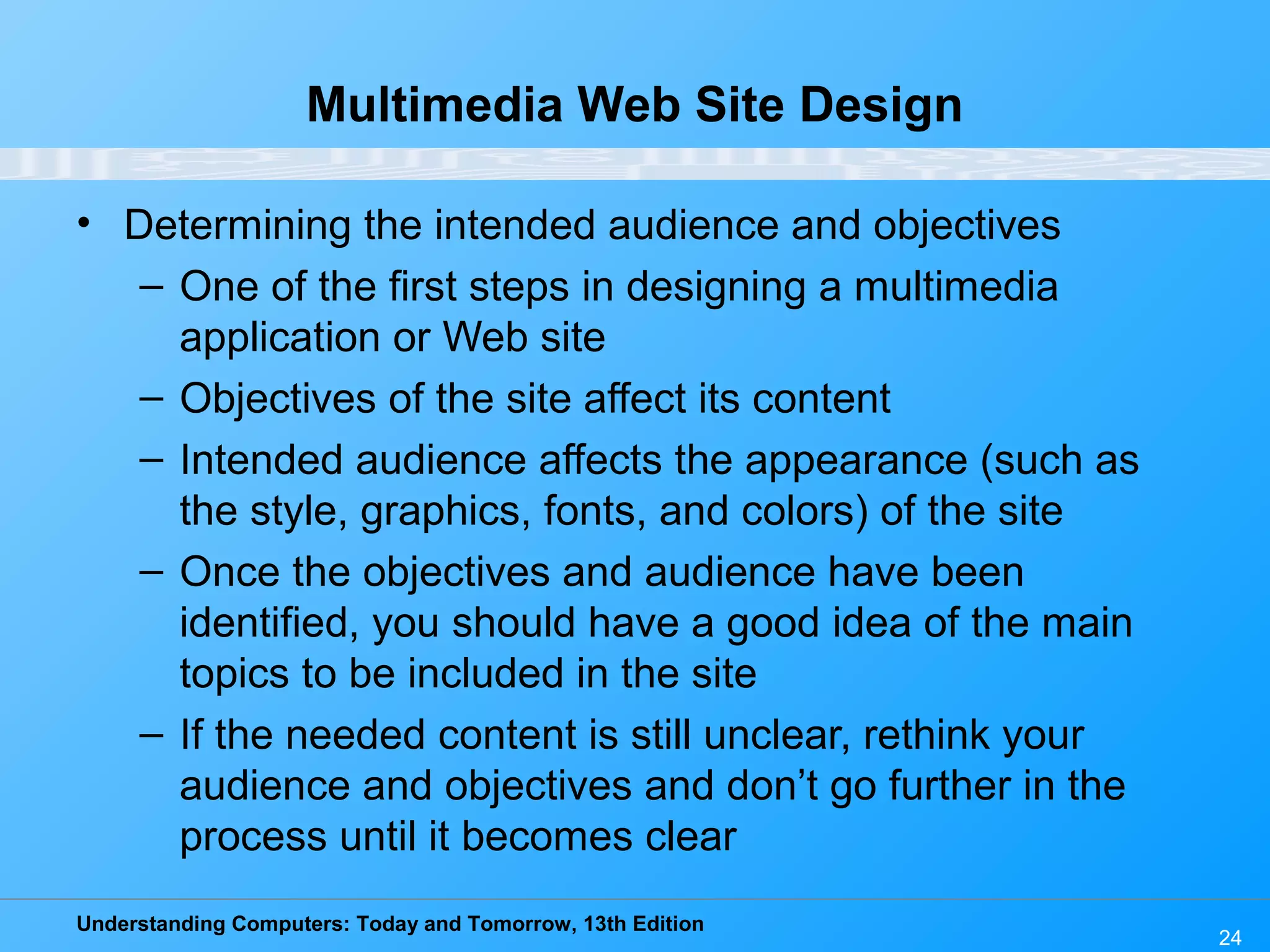 Understanding Computers: Today and Tomorrow, 13th Edition
24
Multimedia Web Site Design
• Determining the intended audience and objectives
– One of the first steps in designing a multimedia
application or Web site
– Objectives of the site affect its content
– Intended audience affects the appearance (such as
the style, graphics, fonts, and colors) of the site
– Once the objectives and audience have been
identified, you should have a good idea of the main
topics to be included in the site
– If the needed content is still unclear, rethink your
audience and objectives and don’t go further in the
process until it becomes clear
 
