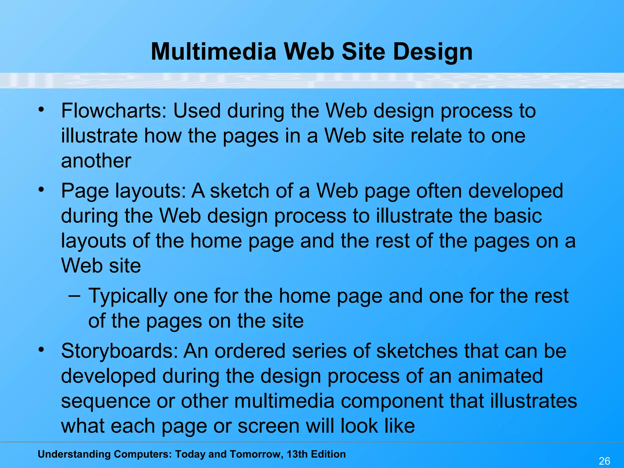 Understanding Computers: Today and Tomorrow, 13th Edition
26
Multimedia Web Site Design
• Flowcharts: Used during the Web design process to
illustrate how the pages in a Web site relate to one
another
• Page layouts: A sketch of a Web page often developed
during the Web design process to illustrate the basic
layouts of the home page and the rest of the pages on a
Web site
– Typically one for the home page and one for the rest
of the pages on the site
• Storyboards: An ordered series of sketches that can be
developed during the design process of an animated
sequence or other multimedia component that illustrates
what each page or screen will look like
 