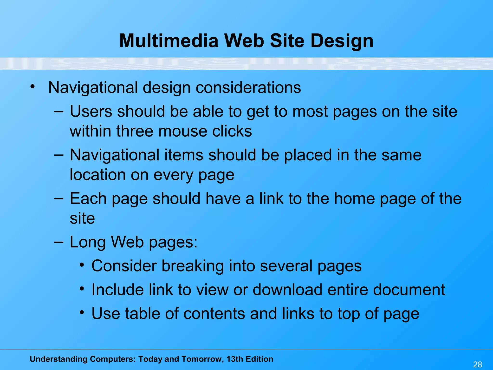 Understanding Computers: Today and Tomorrow, 13th Edition
28
Multimedia Web Site Design
• Navigational design considerations
– Users should be able to get to most pages on the site
within three mouse clicks
– Navigational items should be placed in the same
location on every page
– Each page should have a link to the home page of the
site
– Long Web pages:
• Consider breaking into several pages
• Include link to view or download entire document
• Use table of contents and links to top of page
 
