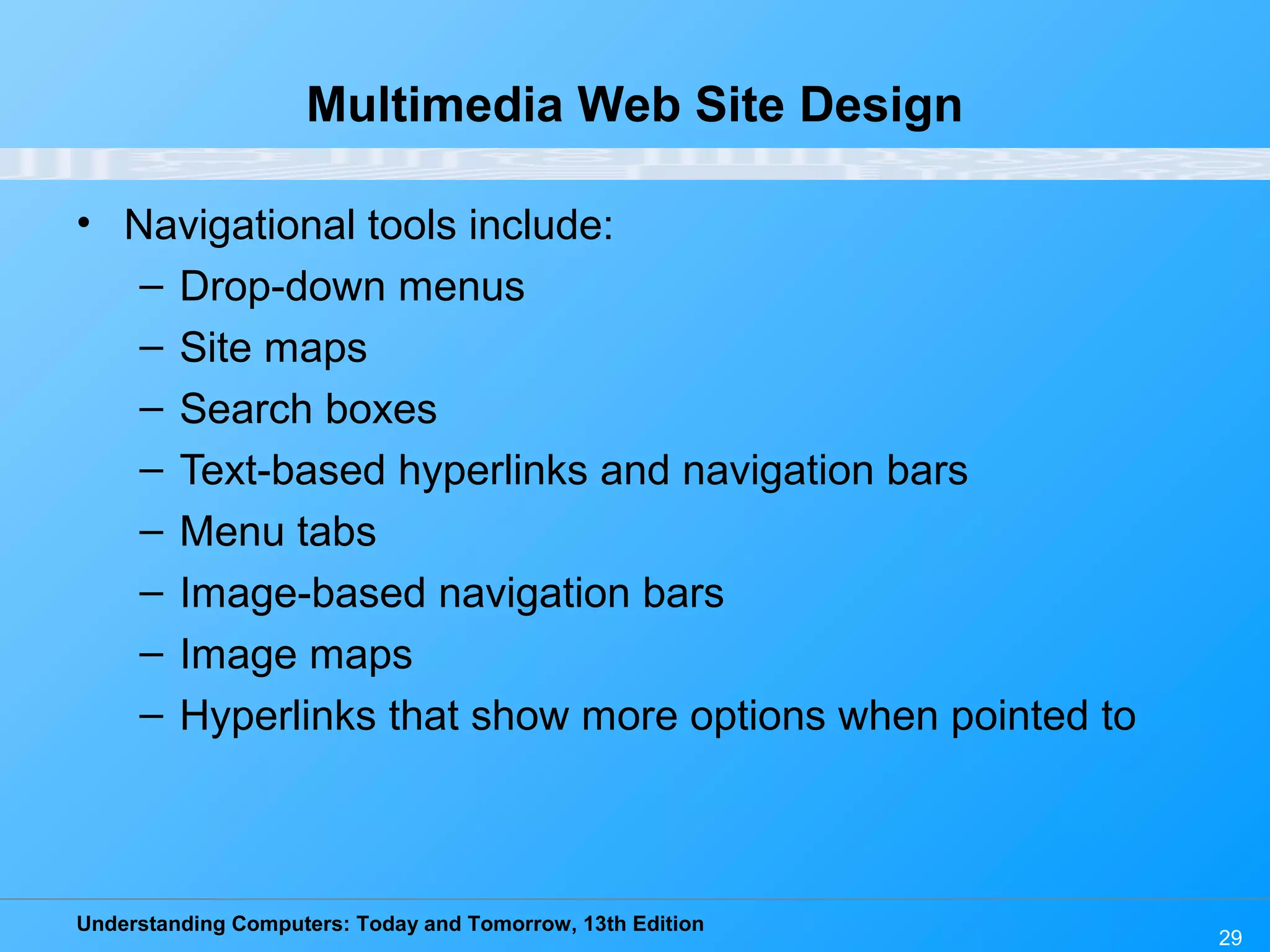 Understanding Computers: Today and Tomorrow, 13th Edition
29
Multimedia Web Site Design
• Navigational tools include:
– Drop-down menus
– Site maps
– Search boxes
– Text-based hyperlinks and navigation bars
– Menu tabs
– Image-based navigation bars
– Image maps
– Hyperlinks that show more options when pointed to
 