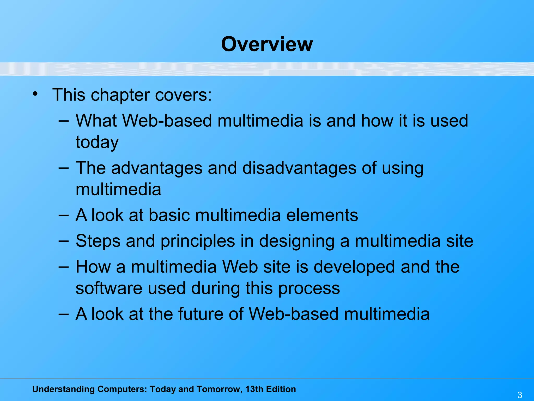 Understanding Computers: Today and Tomorrow, 13th Edition
3
Overview
• This chapter covers:
– What Web-based multimedia is and how it is used
today
– The advantages and disadvantages of using
multimedia
– A look at basic multimedia elements
– Steps and principles in designing a multimedia site
– How a multimedia Web site is developed and the
software used during this process
– A look at the future of Web-based multimedia
 
