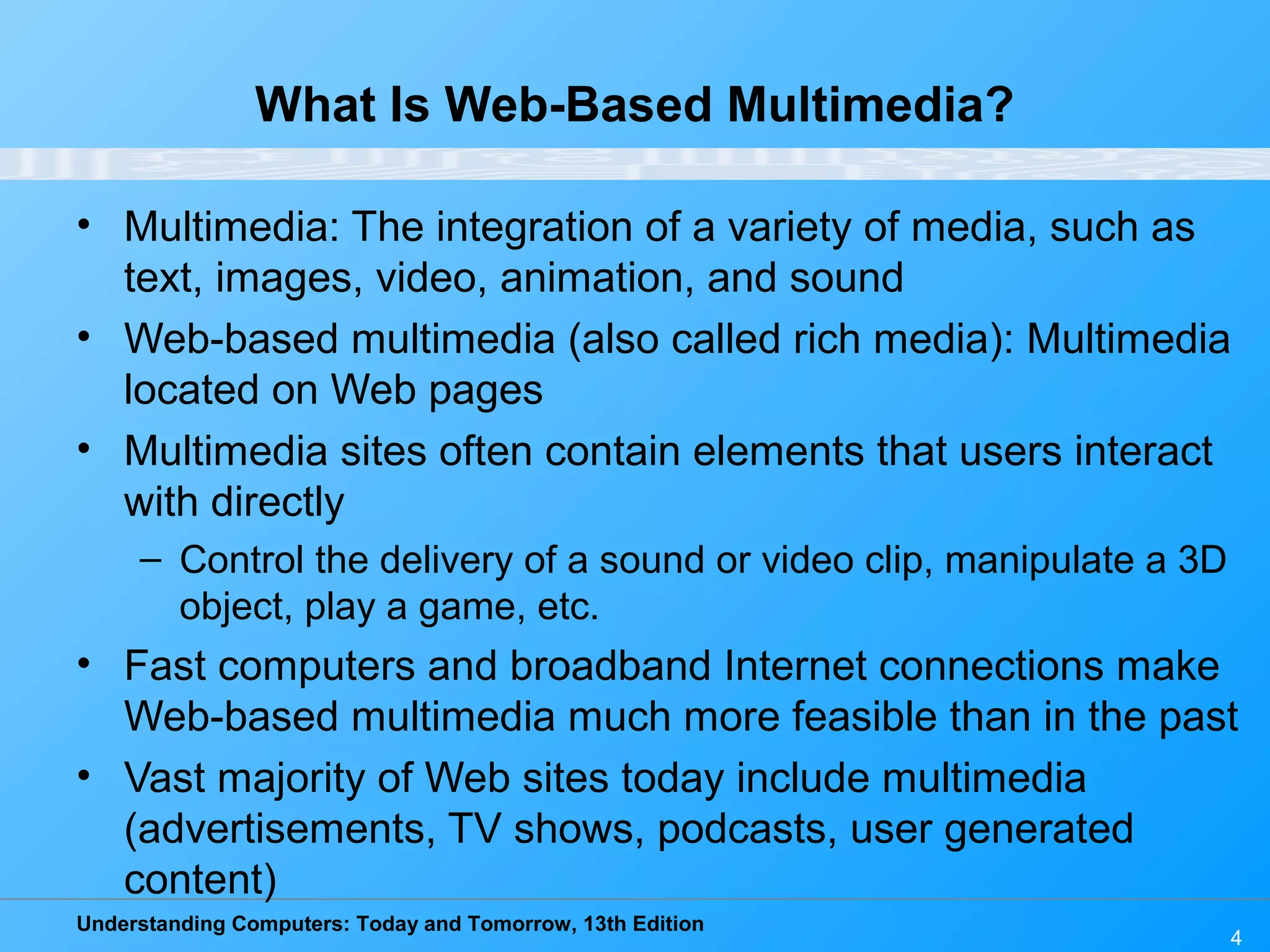Understanding Computers: Today and Tomorrow, 13th Edition
4
What Is Web-Based Multimedia?
• Multimedia: The integration of a variety of media, such as
text, images, video, animation, and sound
• Web-based multimedia (also called rich media): Multimedia
located on Web pages
• Multimedia sites often contain elements that users interact
with directly
– Control the delivery of a sound or video clip, manipulate a 3D
object, play a game, etc.
• Fast computers and broadband Internet connections make
Web-based multimedia much more feasible than in the past
• Vast majority of Web sites today include multimedia
(advertisements, TV shows, podcasts, user generated
content)
 