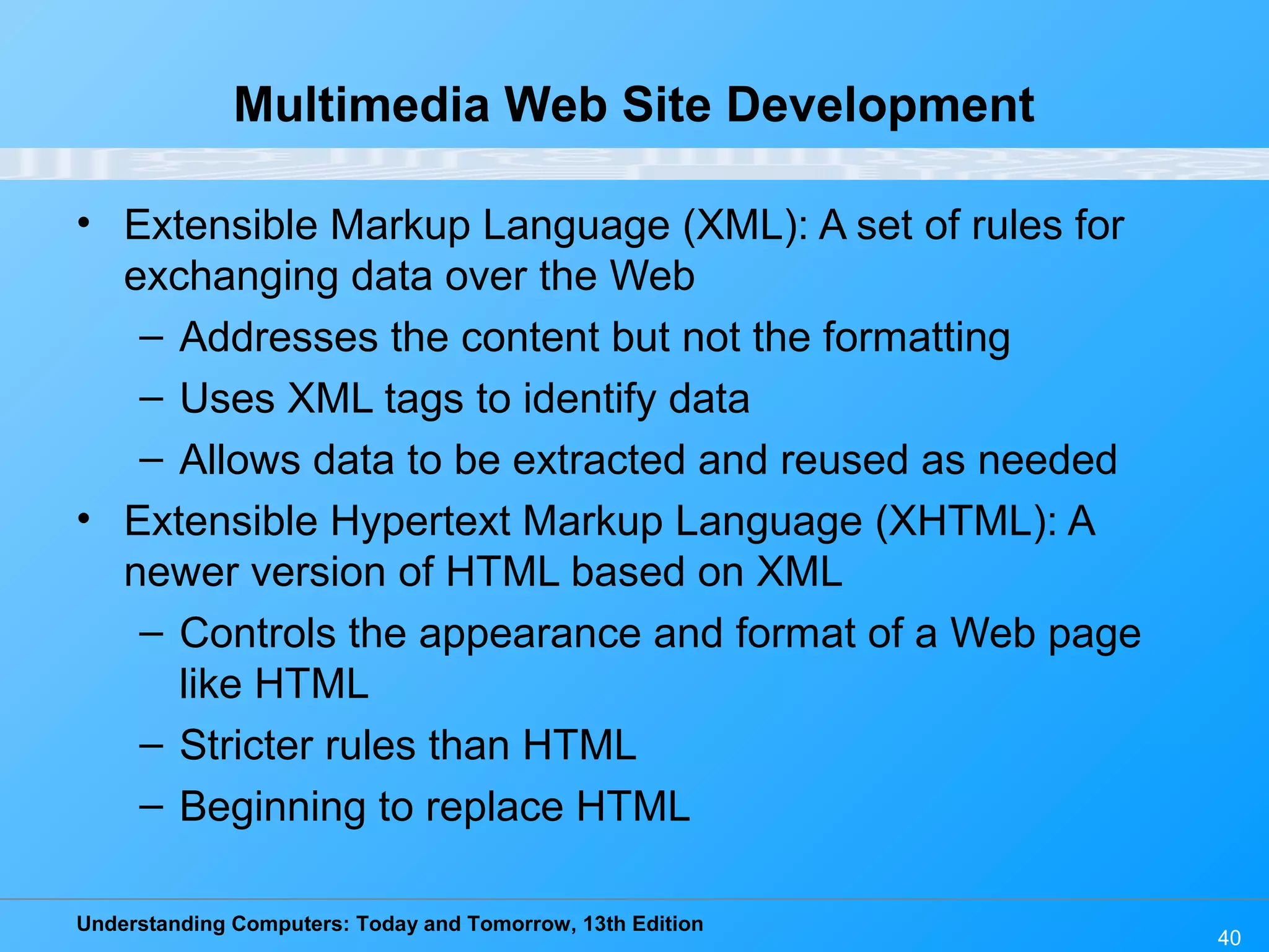 Understanding Computers: Today and Tomorrow, 13th Edition
40
Multimedia Web Site Development
• Extensible Markup Language (XML): A set of rules for
exchanging data over the Web
– Addresses the content but not the formatting
– Uses XML tags to identify data
– Allows data to be extracted and reused as needed
• Extensible Hypertext Markup Language (XHTML): A
newer version of HTML based on XML
– Controls the appearance and format of a Web page
like HTML
– Stricter rules than HTML
– Beginning to replace HTML
 