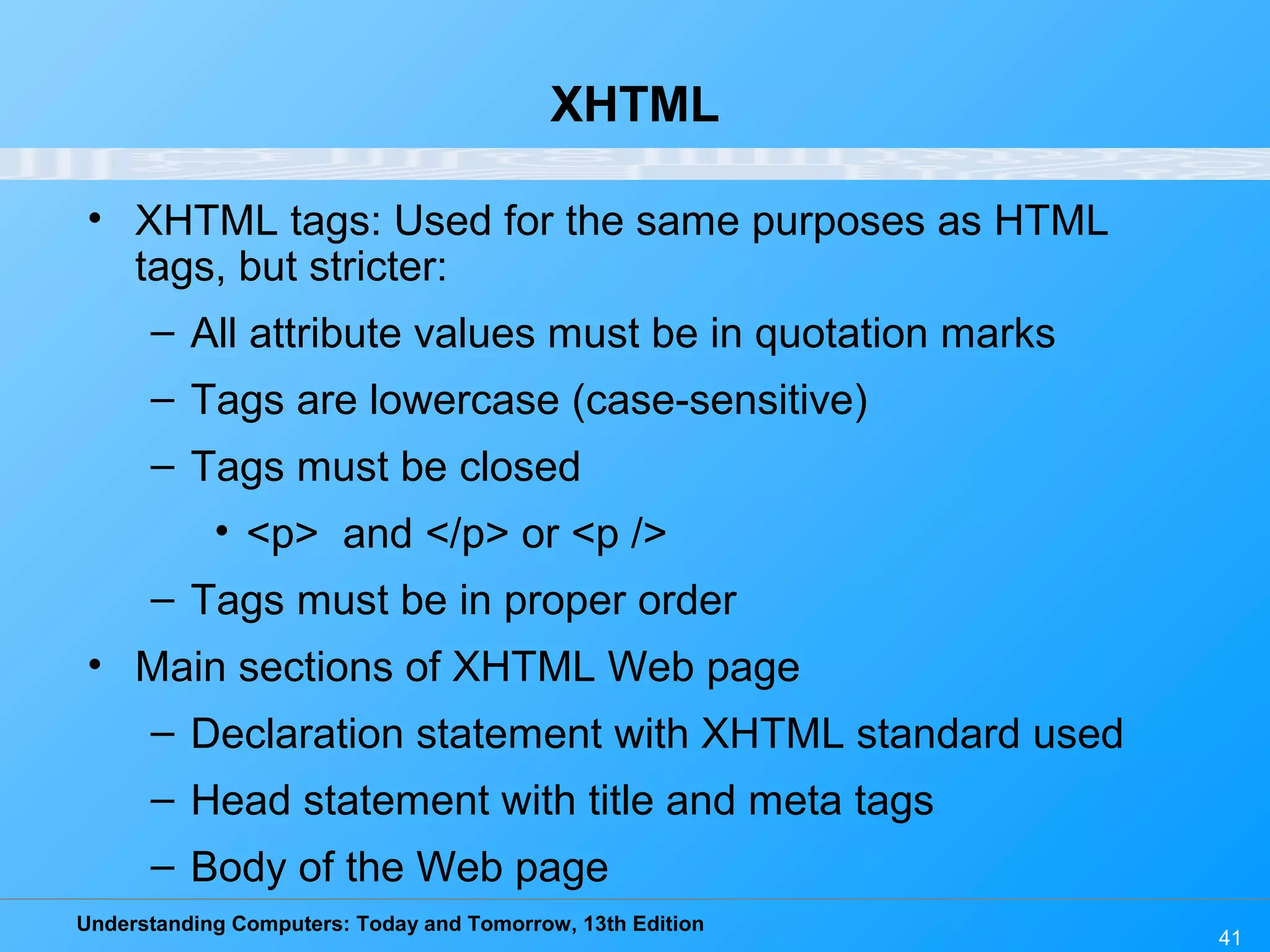 Understanding Computers: Today and Tomorrow, 13th Edition
41
XHTML
• XHTML tags: Used for the same purposes as HTML
tags, but stricter:
– All attribute values must be in quotation marks
– Tags are lowercase (case-sensitive)
– Tags must be closed
• <p> and </p> or <p />
– Tags must be in proper order
• Main sections of XHTML Web page
– Declaration statement with XHTML standard used
– Head statement with title and meta tags
– Body of the Web page
 