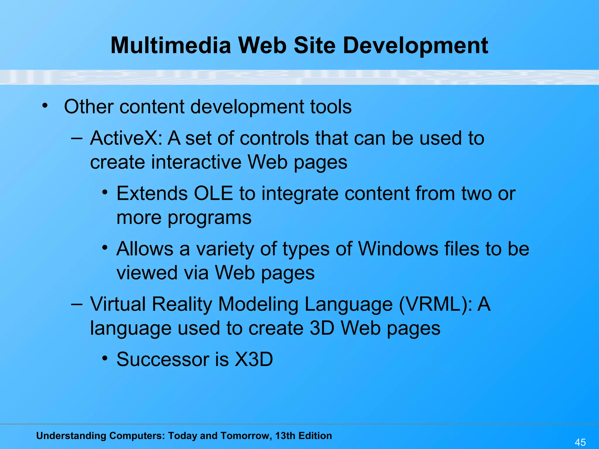 Understanding Computers: Today and Tomorrow, 13th Edition
45
Multimedia Web Site Development
• Other content development tools
– ActiveX: A set of controls that can be used to
create interactive Web pages
• Extends OLE to integrate content from two or
more programs
• Allows a variety of types of Windows files to be
viewed via Web pages
– Virtual Reality Modeling Language (VRML): A
language used to create 3D Web pages
• Successor is X3D
 