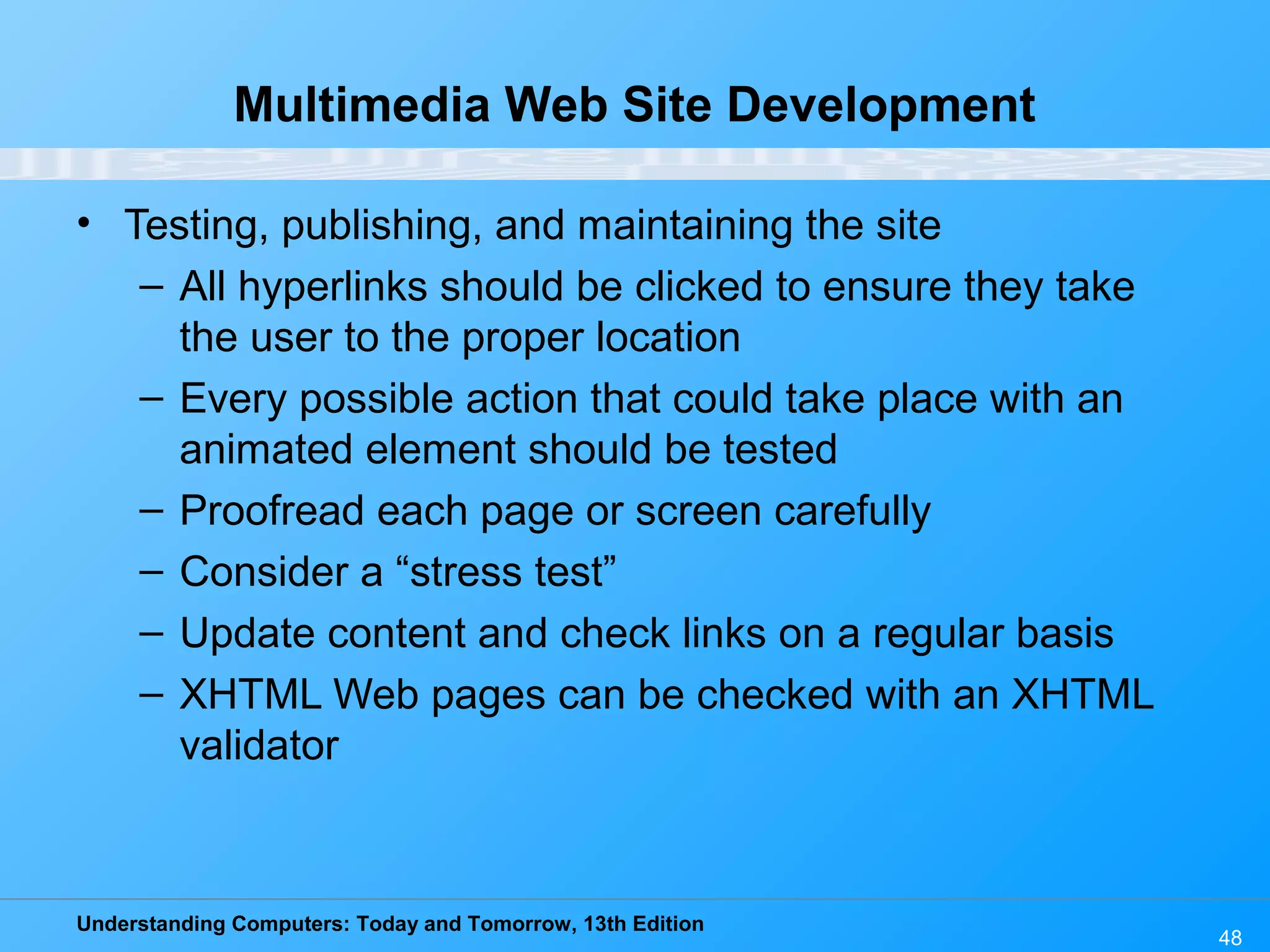 Understanding Computers: Today and Tomorrow, 13th Edition
48
Multimedia Web Site Development
• Testing, publishing, and maintaining the site
– All hyperlinks should be clicked to ensure they take
the user to the proper location
– Every possible action that could take place with an
animated element should be tested
– Proofread each page or screen carefully
– Consider a “stress test”
– Update content and check links on a regular basis
– XHTML Web pages can be checked with an XHTML
validator
 