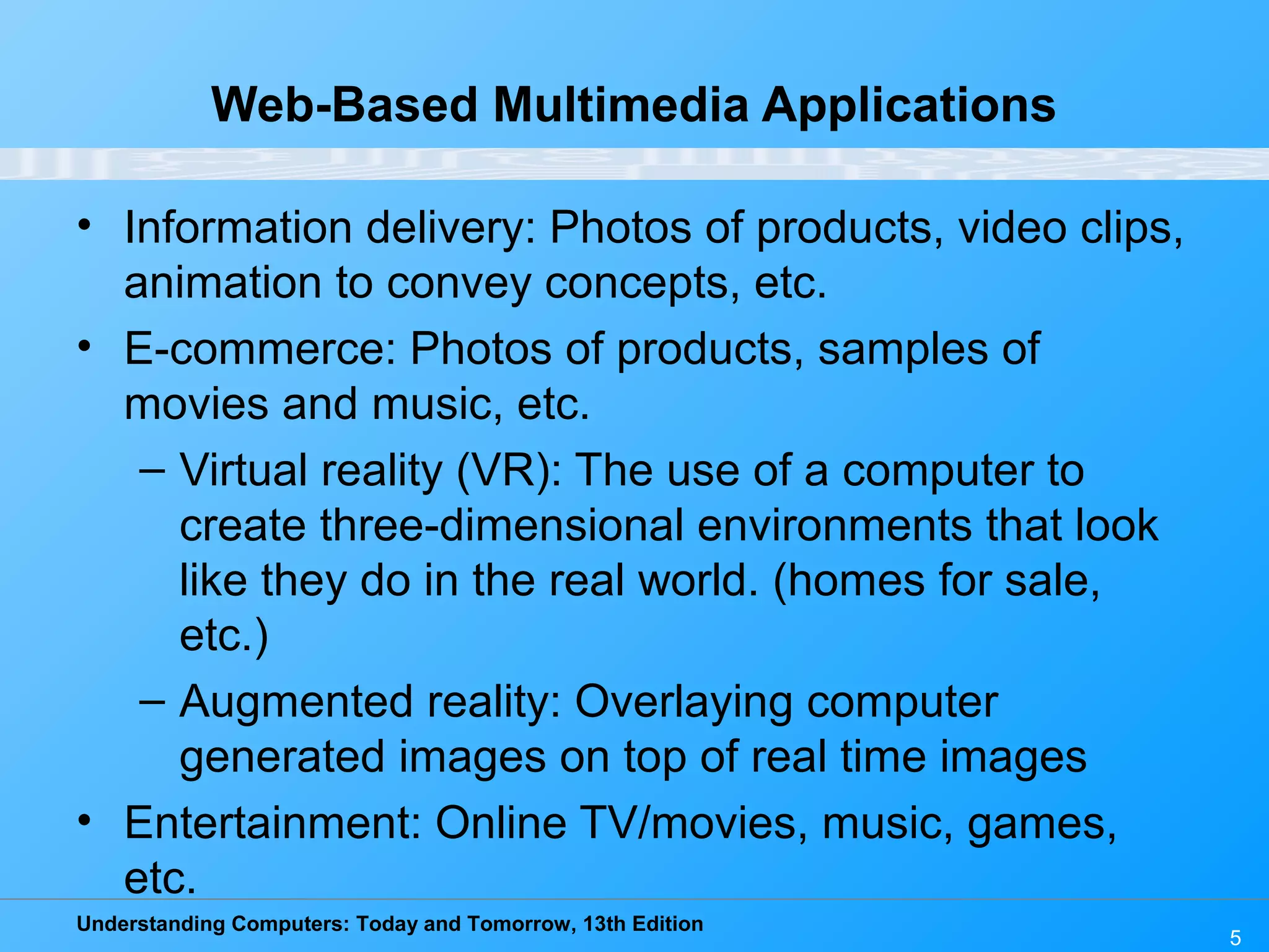 Understanding Computers: Today and Tomorrow, 13th Edition
5
Web-Based Multimedia Applications
• Information delivery: Photos of products, video clips,
animation to convey concepts, etc.
• E-commerce: Photos of products, samples of
movies and music, etc.
– Virtual reality (VR): The use of a computer to
create three-dimensional environments that look
like they do in the real world. (homes for sale,
etc.)
– Augmented reality: Overlaying computer
generated images on top of real time images
• Entertainment: Online TV/movies, music, games,
etc.
 