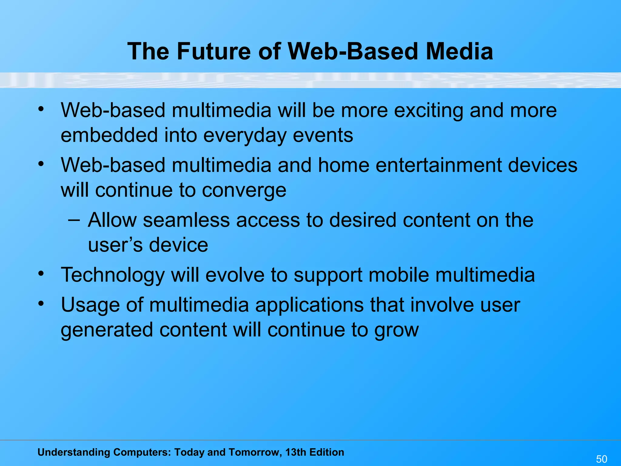 Understanding Computers: Today and Tomorrow, 13th Edition
50
The Future of Web-Based Media
• Web-based multimedia will be more exciting and more
embedded into everyday events
• Web-based multimedia and home entertainment devices
will continue to converge
– Allow seamless access to desired content on the
user’s device
• Technology will evolve to support mobile multimedia
• Usage of multimedia applications that involve user
generated content will continue to grow
 
