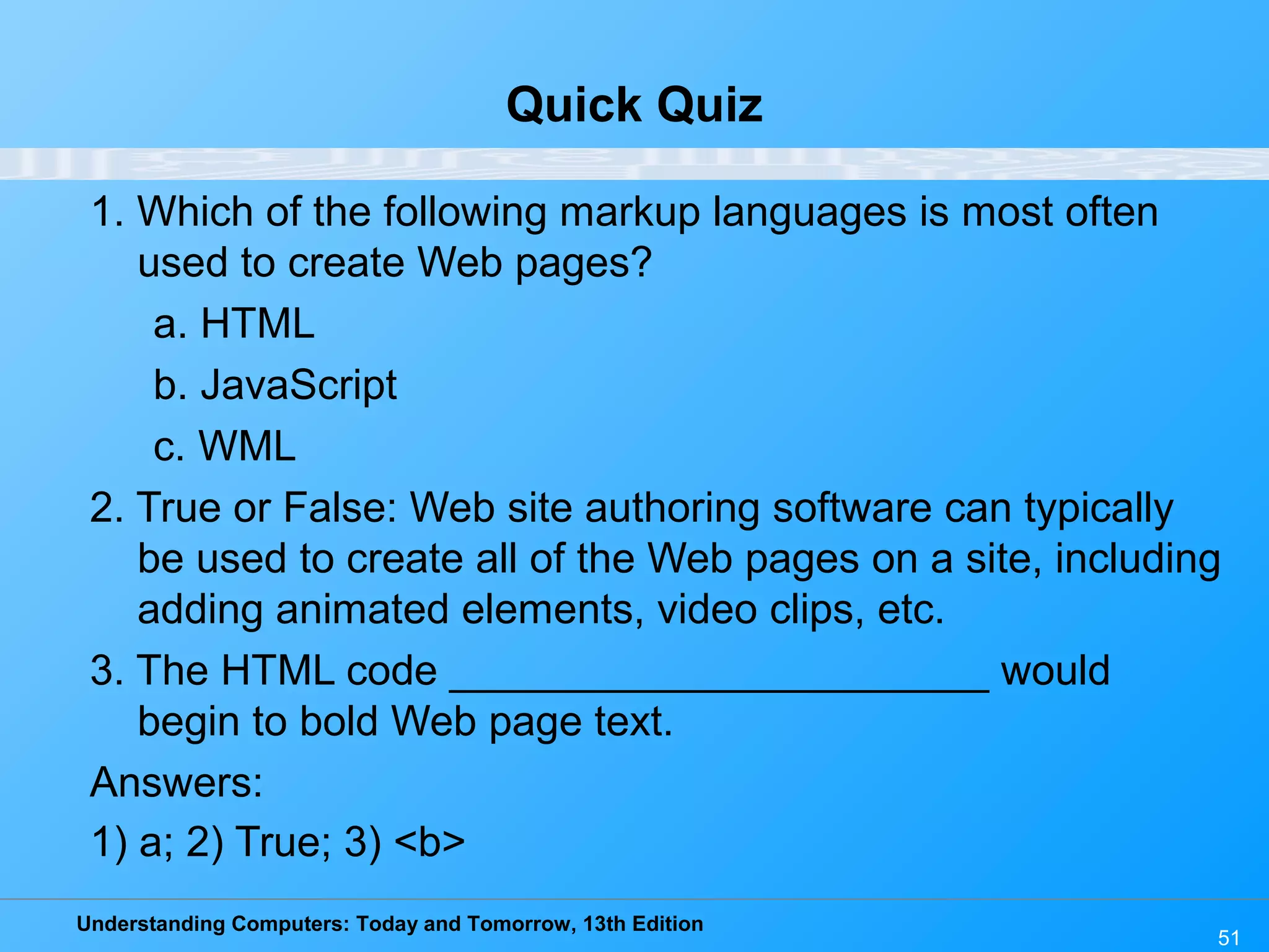 Understanding Computers: Today and Tomorrow, 13th Edition
51
Quick Quiz
1. Which of the following markup languages is most often
used to create Web pages?
a. HTML
b. JavaScript
c. WML
2. True or False: Web site authoring software can typically
be used to create all of the Web pages on a site, including
adding animated elements, video clips, etc.
3. The HTML code _______________________ would
begin to bold Web page text.
Answers:
1) a; 2) True; 3) <b>
 