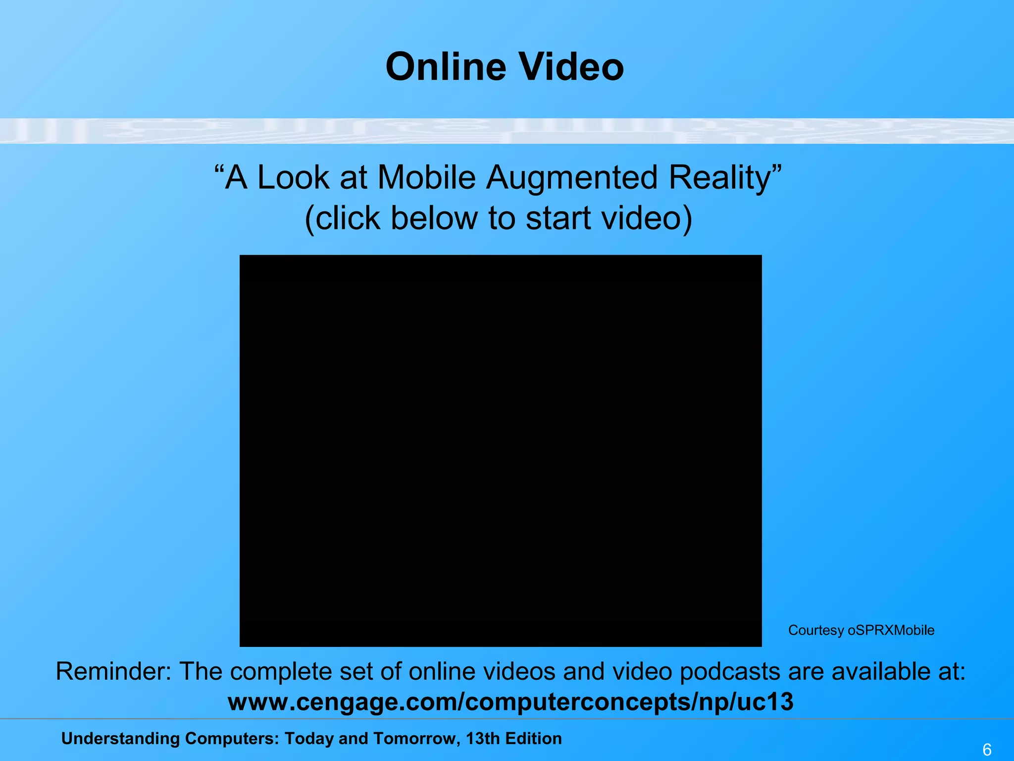 Understanding Computers: Today and Tomorrow, 13th Edition
6
Online Video
“A Look at Mobile Augmented Reality”
(click below to start video)
Reminder: The complete set of online videos and video podcasts are available at:
www.cengage.com/computerconcepts/np/uc13
Courtesy oSPRXMobile
 