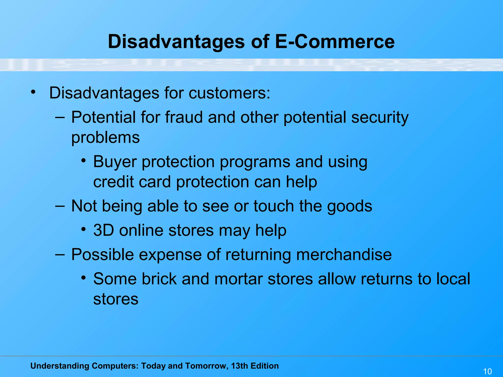 Understanding Computers: Today and Tomorrow, 13th Edition
10
Disadvantages of E-Commerce
• Disadvantages for customers:
– Potential for fraud and other potential security
problems
• Buyer protection programs and using
credit card protection can help
– Not being able to see or touch the goods
• 3D online stores may help
– Possible expense of returning merchandise
• Some brick and mortar stores allow returns to local
stores
 