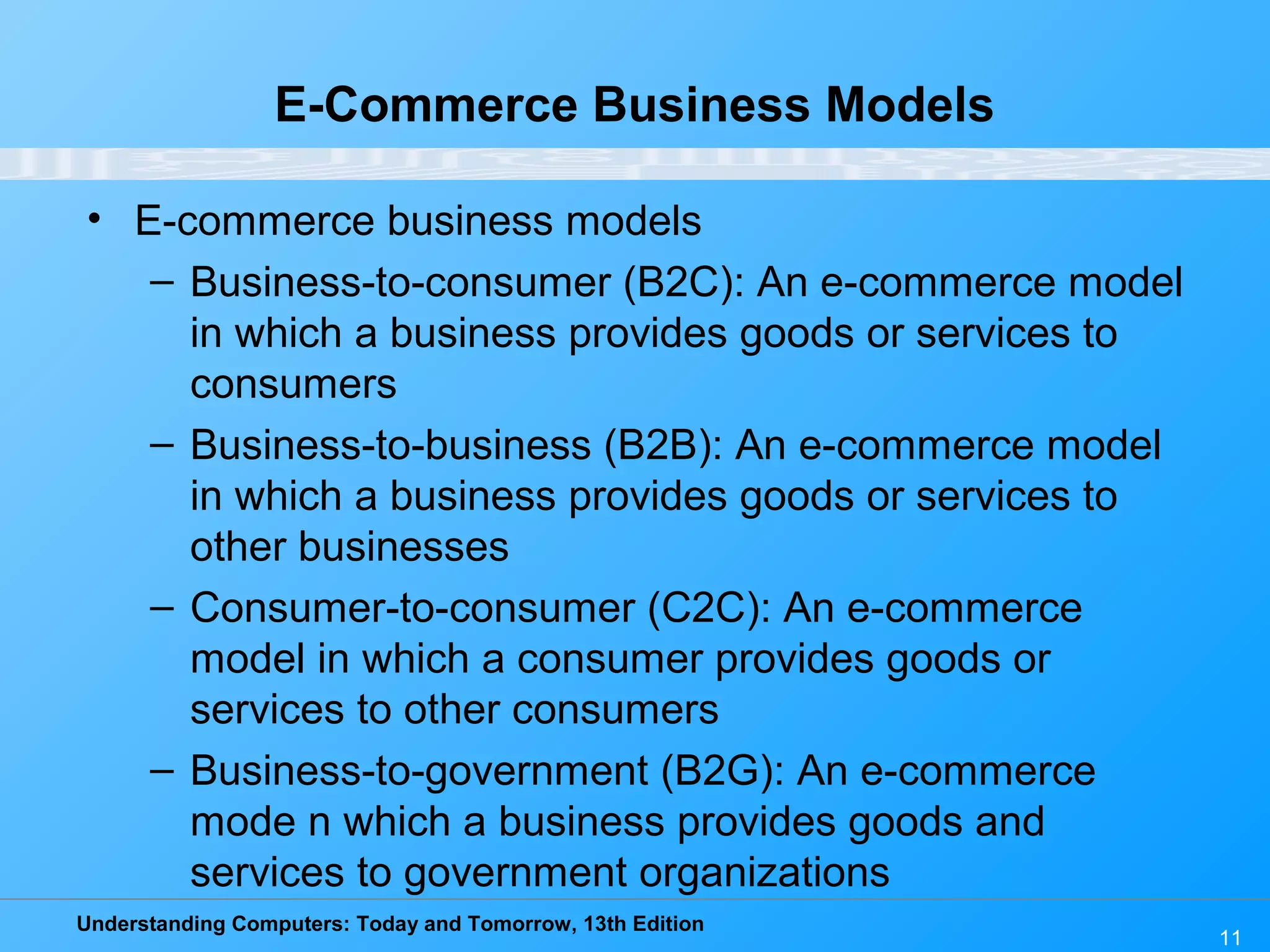 Understanding Computers: Today and Tomorrow, 13th Edition
11
E-Commerce Business Models
• E-commerce business models
– Business-to-consumer (B2C): An e-commerce model
in which a business provides goods or services to
consumers
– Business-to-business (B2B): An e-commerce model
in which a business provides goods or services to
other businesses
– Consumer-to-consumer (C2C): An e-commerce
model in which a consumer provides goods or
services to other consumers
– Business-to-government (B2G): An e-commerce
mode n which a business provides goods and
services to government organizations
 