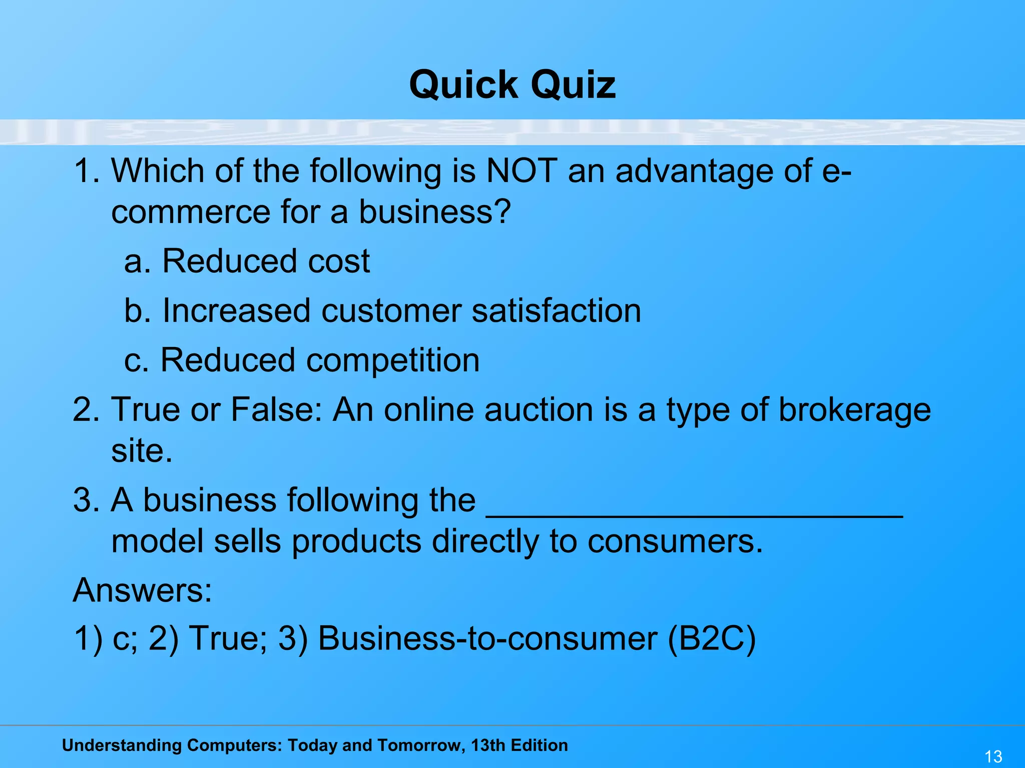 Understanding Computers: Today and Tomorrow, 13th Edition
13
Quick Quiz
1. Which of the following is NOT an advantage of e-
commerce for a business?
a. Reduced cost
b. Increased customer satisfaction
c. Reduced competition
2. True or False: An online auction is a type of brokerage
site.
3. A business following the ______________________
model sells products directly to consumers.
Answers:
1) c; 2) True; 3) Business-to-consumer (B2C)
 