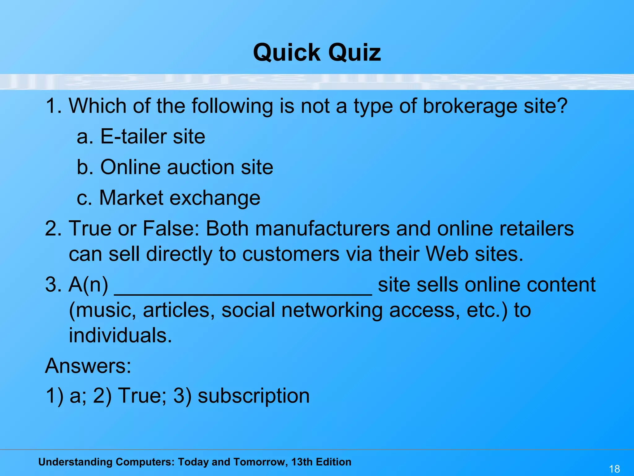 Understanding Computers: Today and Tomorrow, 13th Edition
18
Quick Quiz
1. Which of the following is not a type of brokerage site?
a. E-tailer site
b. Online auction site
c. Market exchange
2. True or False: Both manufacturers and online retailers
can sell directly to customers via their Web sites.
3. A(n) ______________________ site sells online content
(music, articles, social networking access, etc.) to
individuals.
Answers:
1) a; 2) True; 3) subscription
 