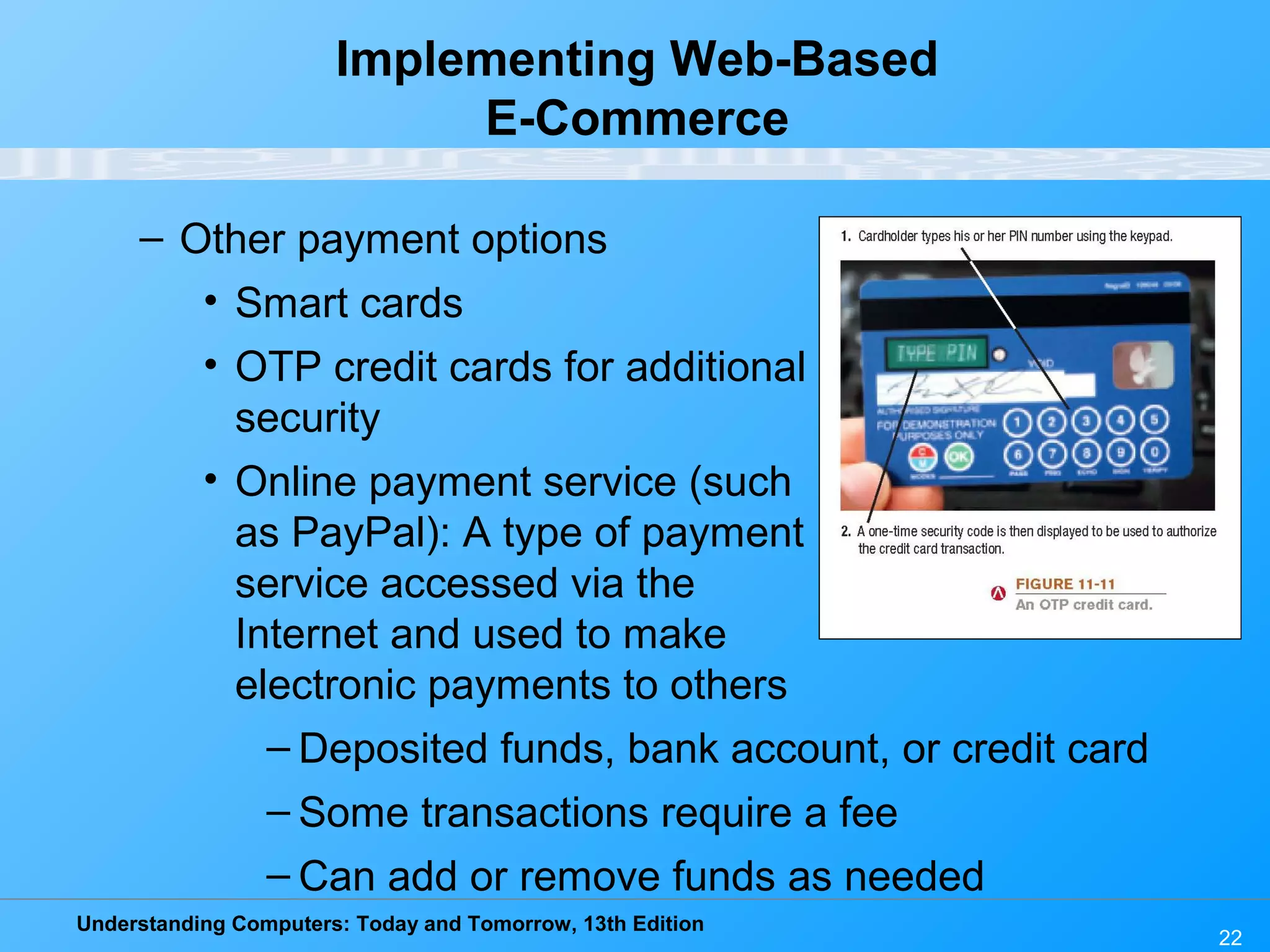 Understanding Computers: Today and Tomorrow, 13th Edition
22
Implementing Web-Based
E-Commerce
– Other payment options
• Smart cards
• OTP credit cards for additional
security
• Online payment service (such
as PayPal): A type of payment
service accessed via the
Internet and used to make
electronic payments to others
– Deposited funds, bank account, or credit card
– Some transactions require a fee
– Can add or remove funds as needed
 
