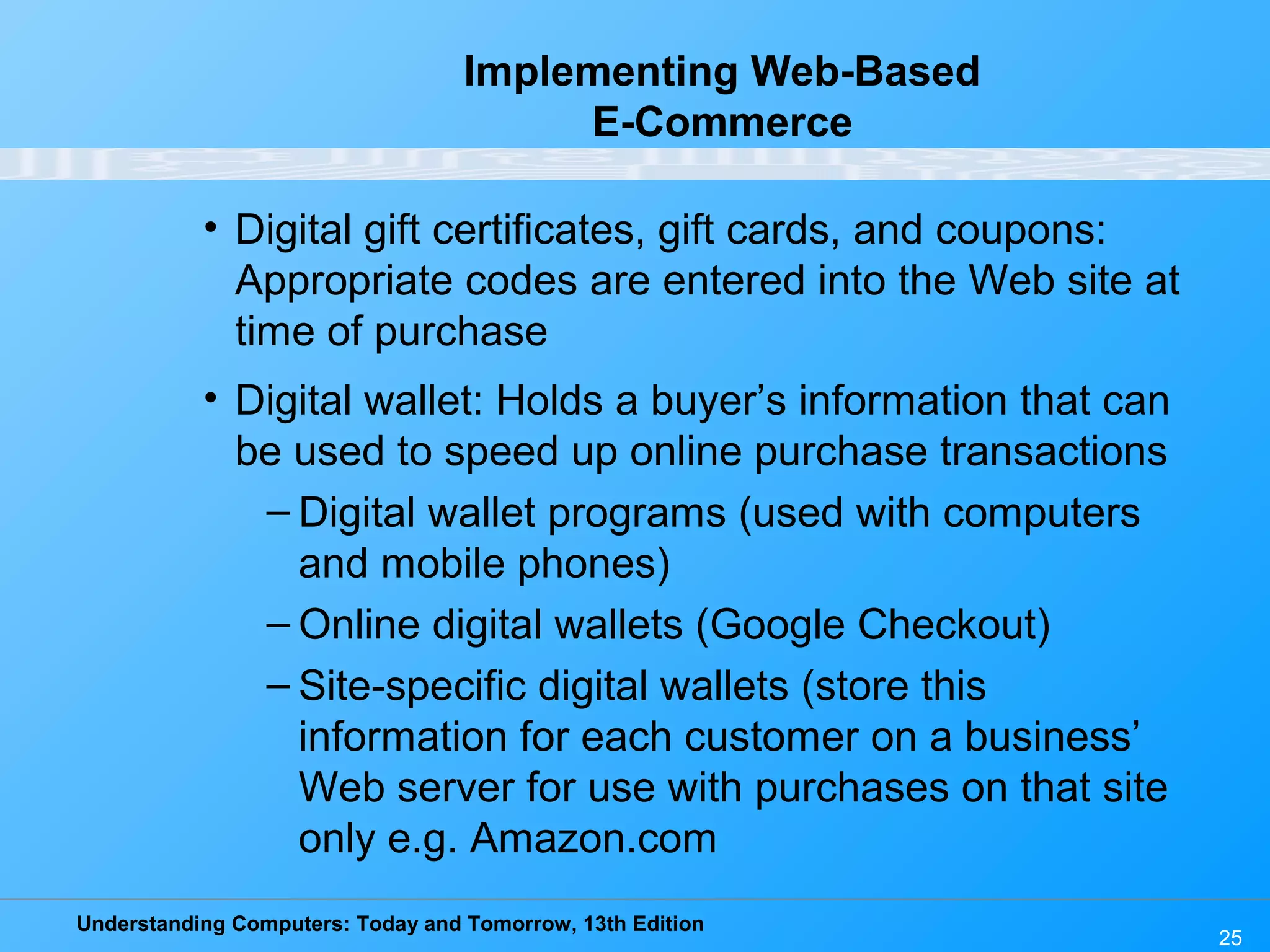 Understanding Computers: Today and Tomorrow, 13th Edition
25
Implementing Web-Based
E-Commerce
• Digital gift certificates, gift cards, and coupons:
Appropriate codes are entered into the Web site at
time of purchase
• Digital wallet: Holds a buyer’s information that can
be used to speed up online purchase transactions
– Digital wallet programs (used with computers
and mobile phones)
– Online digital wallets (Google Checkout)
– Site-specific digital wallets (store this
information for each customer on a business’
Web server for use with purchases on that site
only e.g. Amazon.com
 