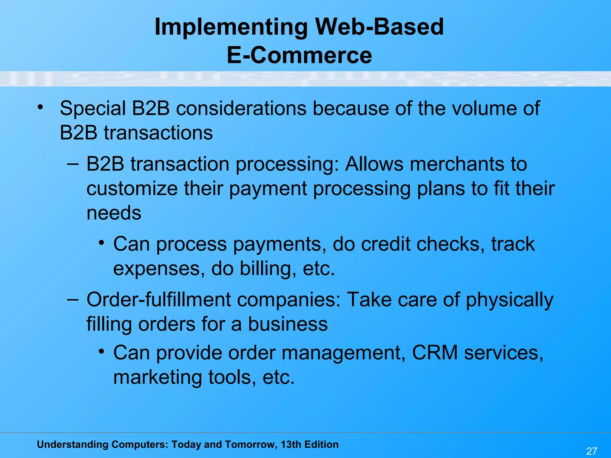 Understanding Computers: Today and Tomorrow, 13th Edition
27
Implementing Web-Based
E-Commerce
• Special B2B considerations because of the volume of
B2B transactions
– B2B transaction processing: Allows merchants to
customize their payment processing plans to fit their
needs
• Can process payments, do credit checks, track
expenses, do billing, etc.
– Order-fulfillment companies: Take care of physically
filling orders for a business
• Can provide order management, CRM services,
marketing tools, etc.
 