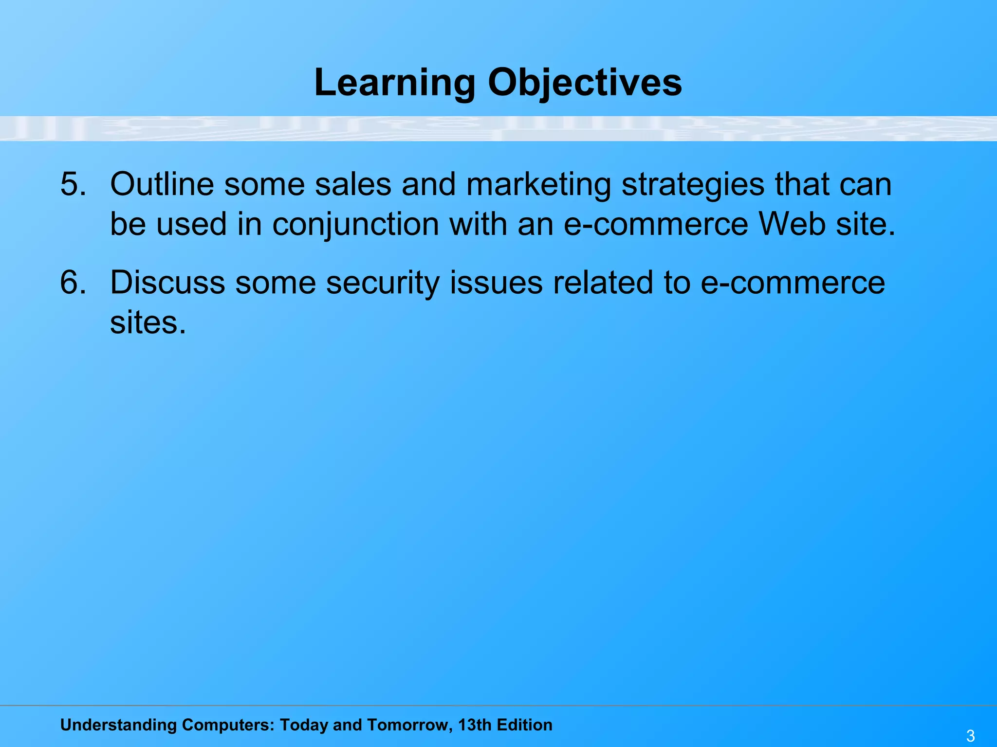 Understanding Computers: Today and Tomorrow, 13th Edition
3
Learning Objectives
5. Outline some sales and marketing strategies that can
be used in conjunction with an e-commerce Web site.
6. Discuss some security issues related to e-commerce
sites.
 