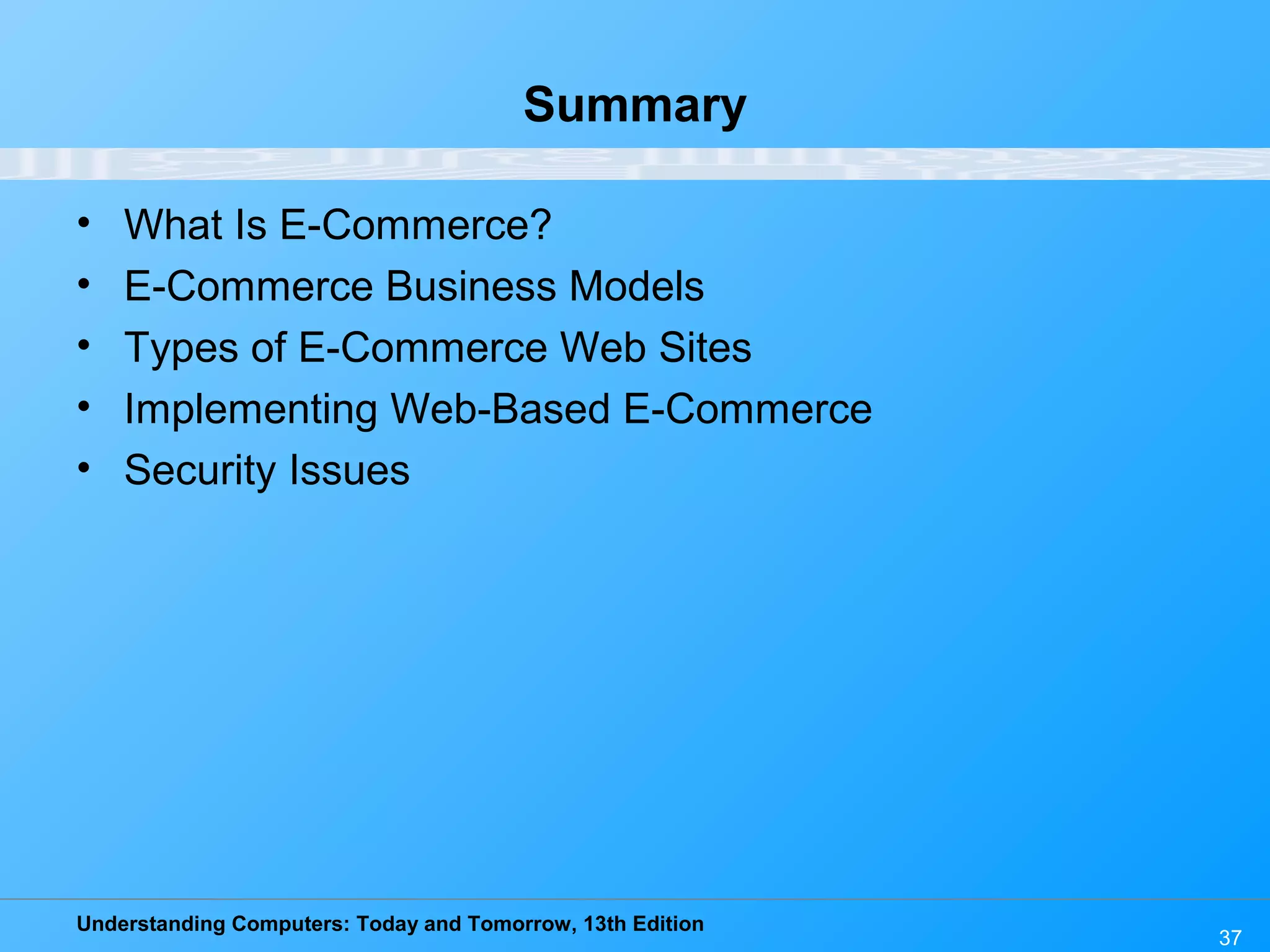 Understanding Computers: Today and Tomorrow, 13th Edition
37
Summary
• What Is E-Commerce?
• E-Commerce Business Models
• Types of E-Commerce Web Sites
• Implementing Web-Based E-Commerce
• Security Issues
 
