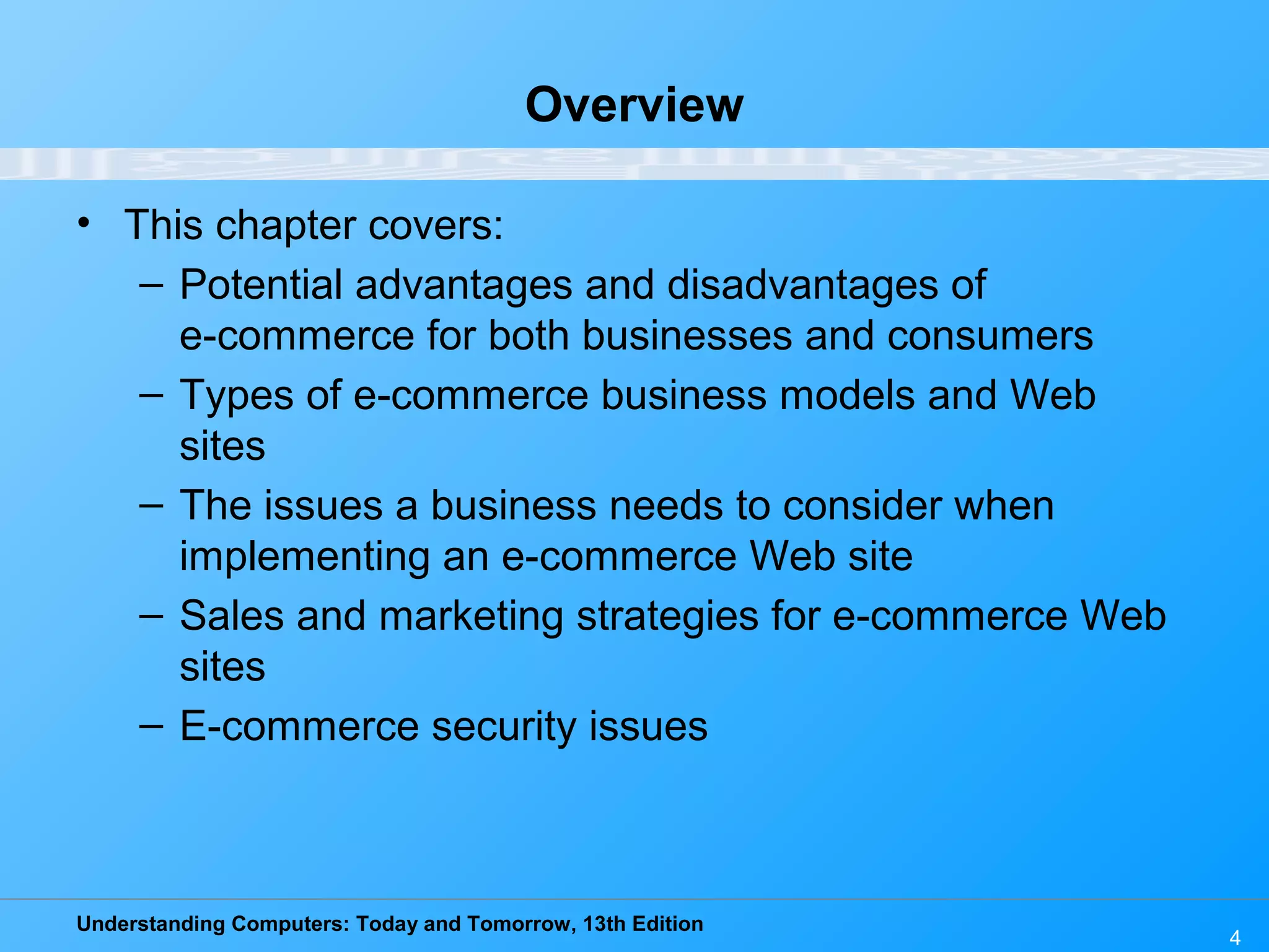 Understanding Computers: Today and Tomorrow, 13th Edition
4
Overview
• This chapter covers:
– Potential advantages and disadvantages of
e-commerce for both businesses and consumers
– Types of e-commerce business models and Web
sites
– The issues a business needs to consider when
implementing an e-commerce Web site
– Sales and marketing strategies for e-commerce Web
sites
– E-commerce security issues
 