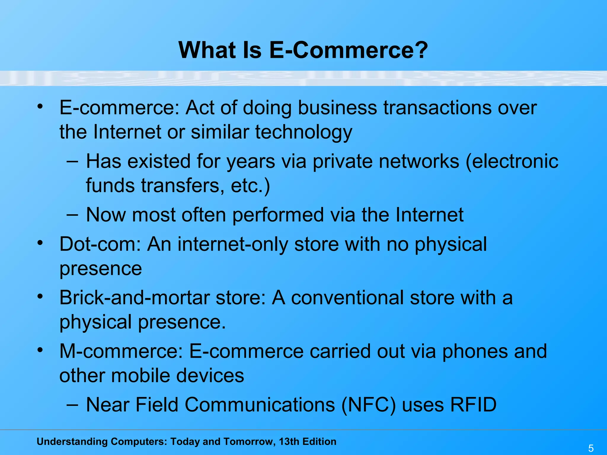 Understanding Computers: Today and Tomorrow, 13th Edition
5
What Is E-Commerce?
• E-commerce: Act of doing business transactions over
the Internet or similar technology
– Has existed for years via private networks (electronic
funds transfers, etc.)
– Now most often performed via the Internet
• Dot-com: An internet-only store with no physical
presence
• Brick-and-mortar store: A conventional store with a
physical presence.
• M-commerce: E-commerce carried out via phones and
other mobile devices
– Near Field Communications (NFC) uses RFID
 