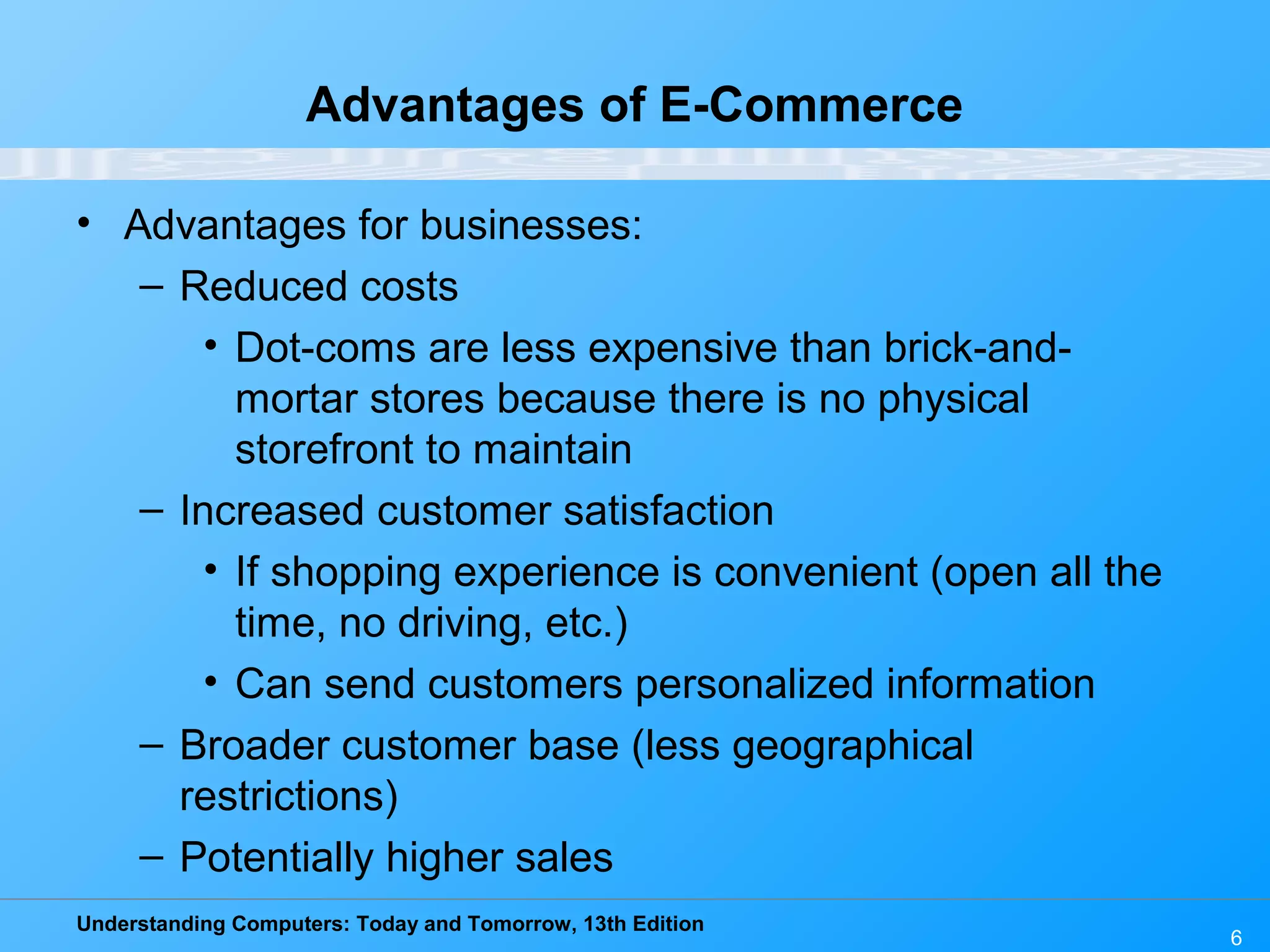 Understanding Computers: Today and Tomorrow, 13th Edition
6
Advantages of E-Commerce
• Advantages for businesses:
– Reduced costs
• Dot-coms are less expensive than brick-and-
mortar stores because there is no physical
storefront to maintain
– Increased customer satisfaction
• If shopping experience is convenient (open all the
time, no driving, etc.)
• Can send customers personalized information
– Broader customer base (less geographical
restrictions)
– Potentially higher sales
 