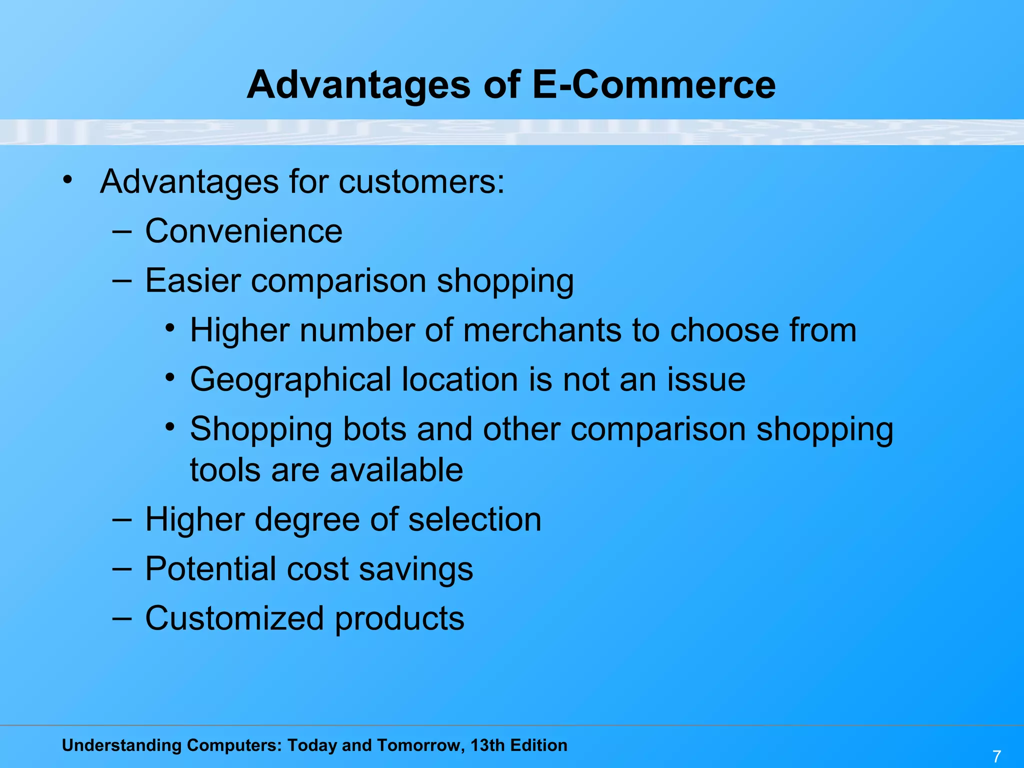 Understanding Computers: Today and Tomorrow, 13th Edition
7
Advantages of E-Commerce
• Advantages for customers:
– Convenience
– Easier comparison shopping
• Higher number of merchants to choose from
• Geographical location is not an issue
• Shopping bots and other comparison shopping
tools are available
– Higher degree of selection
– Potential cost savings
– Customized products
 