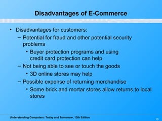Understanding Computers: Today and Tomorrow, 13th Edition
10
Disadvantages of E-Commerce
• Disadvantages for customers:
– Potential for fraud and other potential security
problems
• Buyer protection programs and using
credit card protection can help
– Not being able to see or touch the goods
• 3D online stores may help
– Possible expense of returning merchandise
• Some brick and mortar stores allow returns to local
stores
 