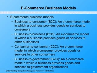 Understanding Computers: Today and Tomorrow, 13th Edition
11
E-Commerce Business Models
• E-commerce business models
– Business-to-consumer (B2C): An e-commerce model
in which a business provides goods or services to
consumers
– Business-to-business (B2B): An e-commerce model
in which a business provides goods or services to
other businesses
– Consumer-to-consumer (C2C): An e-commerce
model in which a consumer provides goods or
services to other consumers
– Business-to-government (B2G): An e-commerce
mode n which a business provides goods and
services to government organizations
 