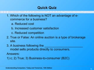 Understanding Computers: Today and Tomorrow, 13th Edition
13
Quick Quiz
1. Which of the following is NOT an advantage of e-
commerce for a business?
a. Reduced cost
b. Increased customer satisfaction
c. Reduced competition
2. True or False: An online auction is a type of brokerage
site.
3. A business following the ______________________
model sells products directly to consumers.
Answers:
1) c; 2) True; 3) Business-to-consumer (B2C)
 