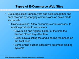 Understanding Computers: Today and Tomorrow, 13th Edition
15
Types of E-Commerce Web Sites
• Brokerage sites: Bring buyers and sellers together and
earn revenue by charging commissions on sales made
via the site
– Online auctions: Allow consumers or businesses to
auction products to consumers
• Buyers bid and highest bidder at the time the
auction closes buys the item
• Seller pays a listing fee and a selling fee based on
the final price
• Some online auction sites have automatic bidding
systems
 