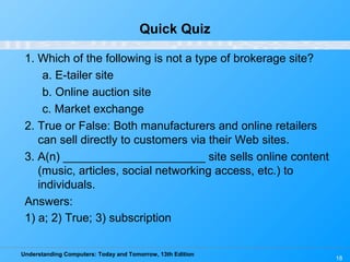 Understanding Computers: Today and Tomorrow, 13th Edition
18
Quick Quiz
1. Which of the following is not a type of brokerage site?
a. E-tailer site
b. Online auction site
c. Market exchange
2. True or False: Both manufacturers and online retailers
can sell directly to customers via their Web sites.
3. A(n) ______________________ site sells online content
(music, articles, social networking access, etc.) to
individuals.
Answers:
1) a; 2) True; 3) subscription
 