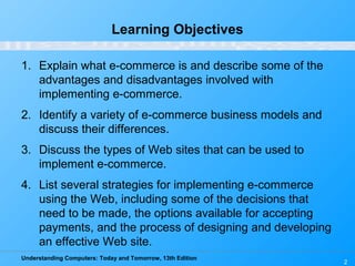 Understanding Computers: Today and Tomorrow, 13th Edition
2
Learning Objectives
1. Explain what e-commerce is and describe some of the
advantages and disadvantages involved with
implementing e-commerce.
2. Identify a variety of e-commerce business models and
discuss their differences.
3. Discuss the types of Web sites that can be used to
implement e-commerce.
4. List several strategies for implementing e-commerce
using the Web, including some of the decisions that
need to be made, the options available for accepting
payments, and the process of designing and developing
an effective Web site.
 