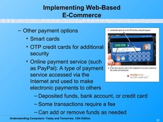 Understanding Computers: Today and Tomorrow, 13th Edition
22
Implementing Web-Based
E-Commerce
– Other payment options
• Smart cards
• OTP credit cards for additional
security
• Online payment service (such
as PayPal): A type of payment
service accessed via the
Internet and used to make
electronic payments to others
– Deposited funds, bank account, or credit card
– Some transactions require a fee
– Can add or remove funds as needed
 