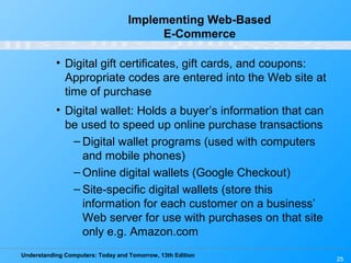 Understanding Computers: Today and Tomorrow, 13th Edition
25
Implementing Web-Based
E-Commerce
• Digital gift certificates, gift cards, and coupons:
Appropriate codes are entered into the Web site at
time of purchase
• Digital wallet: Holds a buyer’s information that can
be used to speed up online purchase transactions
– Digital wallet programs (used with computers
and mobile phones)
– Online digital wallets (Google Checkout)
– Site-specific digital wallets (store this
information for each customer on a business’
Web server for use with purchases on that site
only e.g. Amazon.com
 