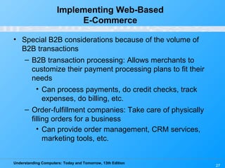 Understanding Computers: Today and Tomorrow, 13th Edition
27
Implementing Web-Based
E-Commerce
• Special B2B considerations because of the volume of
B2B transactions
– B2B transaction processing: Allows merchants to
customize their payment processing plans to fit their
needs
• Can process payments, do credit checks, track
expenses, do billing, etc.
– Order-fulfillment companies: Take care of physically
filling orders for a business
• Can provide order management, CRM services,
marketing tools, etc.
 