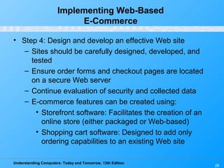Understanding Computers: Today and Tomorrow, 13th Edition
28
Implementing Web-Based
E-Commerce
• Step 4: Design and develop an effective Web site
– Sites should be carefully designed, developed, and
tested
– Ensure order forms and checkout pages are located
on a secure Web server
– Continue evaluation of security and collected data
– E-commerce features can be created using:
• Storefront software: Facilitates the creation of an
online store (either packaged or Web-based)
• Shopping cart software: Designed to add only
ordering capabilities to an existing Web site
 