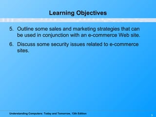Understanding Computers: Today and Tomorrow, 13th Edition
3
Learning Objectives
5. Outline some sales and marketing strategies that can
be used in conjunction with an e-commerce Web site.
6. Discuss some security issues related to e-commerce
sites.
 