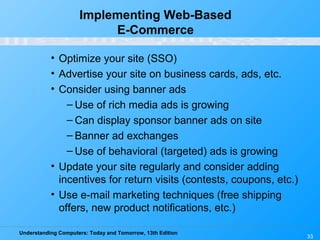 Understanding Computers: Today and Tomorrow, 13th Edition
33
Implementing Web-Based
E-Commerce
• Optimize your site (SSO)
• Advertise your site on business cards, ads, etc.
• Consider using banner ads
– Use of rich media ads is growing
– Can display sponsor banner ads on site
– Banner ad exchanges
– Use of behavioral (targeted) ads is growing
• Update your site regularly and consider adding
incentives for return visits (contests, coupons, etc.)
• Use e-mail marketing techniques (free shipping
offers, new product notifications, etc.)
 