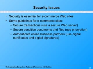 Understanding Computers: Today and Tomorrow, 13th Edition
35
Security Issues
• Security is essential for e-commerce Web sites
• Some guidelines for e-commerce sites:
– Secure transactions (use a secure Web server)
– Secure sensitive documents and files (use encryption)
– Authenticate online business partners (use digital
certificates and digital signatures)
 
