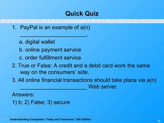 Understanding Computers: Today and Tomorrow, 13th Edition
36
Quick Quiz
1. PayPal is an example of a(n)
______________________.
a. digital wallet
b. online payment service
c. order fulfillment service
2. True or False: A credit and a debit card work the same
way on the consumers’ side.
3. All online financial transactions should take place via a(n)
______________________ Web server.
Answers:
1) b; 2) False; 3) secure
 